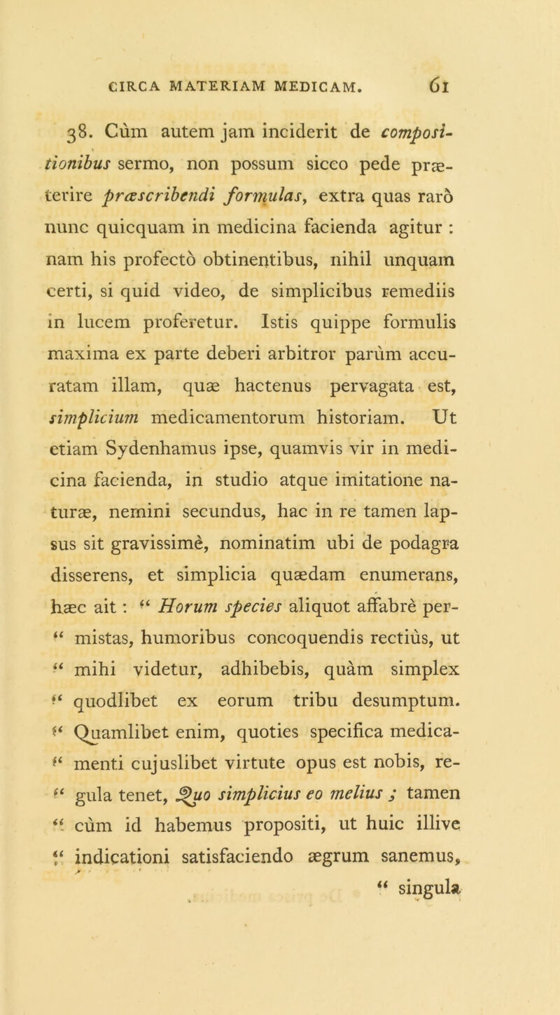 38. Cum autem jam inciderit de composi- tionibus sermo, non possum siceo pede prae- terire proscribendi formulas, extra quas raro nunc quicquam in medicina facienda agitur : nam his profecto obtinentibus, nihil unquam certi, si quid video, de simplicibus remediis in lucem proferetur. Istis quippe formulis maxima ex parte deberi arbitror parum accu- ratam illam, quae hactenus pervagata est, simplicium medicamentorum historiam. Ut etiam Sydenhamus ipse, quamvis vir in medi- cina facienda, in studio atque imitatione na- turae, nemini secundus, hac in re tamen lap- sus sit gravissime, nominatim ubi de podagra disserens, et simplicia quaedam enumerans, haec ait: “ Horum species aliquot affabre per- “ mistas, humoribus concoquendis rectius, ut “ mihi videtur, adhibebis, quam simplex ** quodlibet ex eorum tribu desumptum, f* Quamlibet enim, quoties specifica medica- ** menti cujuslibet virtute opus est nobis, re- f* gula tenet, 3>uq simplicius eo melius ; tamen “ cum id habemus propositi, ut huic illive “ indicationi satisfaciendo aegrum sanemus, “ singula,
