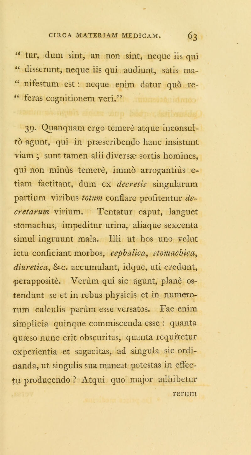 l< tur, dum sint, an non sint, neque iis qui “ disserunt, neque iis qui audiunt, satis ma- “ nifestum est: neque enim datur quo re- “ feras cognitionem veri.” 39- Quanquam ergo temere atque inconsul- to agunt, qui in praescribendo hanc insistunt viam ; sunt tamen alii diversae sortis homines, qui non minus temere, immo arrogantius e- tiam factitant, dum ex decretis singularum partium viribus totum conflare profitentur de- cretarum virium. Tentatur caput, languet stomachus, impeditur urina, aliaque sexcenta simul ingruunt mala. Illi ut hos uno velut ictu conficiant morbos, cephalica, stomachicay diuretica, &c. accumulant, idque, uti credunt, perapposite. Verum qui sic agunt, plane os- tendunt se et in rebus physicis et in numero- rum calculis parum esse versatos. Fac enim simplicia quinque commiscenda esse : quanta quaeso nunc erit obscuritas, quanta requiretur experientia et sagacitas, ad singula sic ordi- nanda, ut singulis sua maneat potestas in effec- tu producendo ? Atqui quo major adhibetur rerum