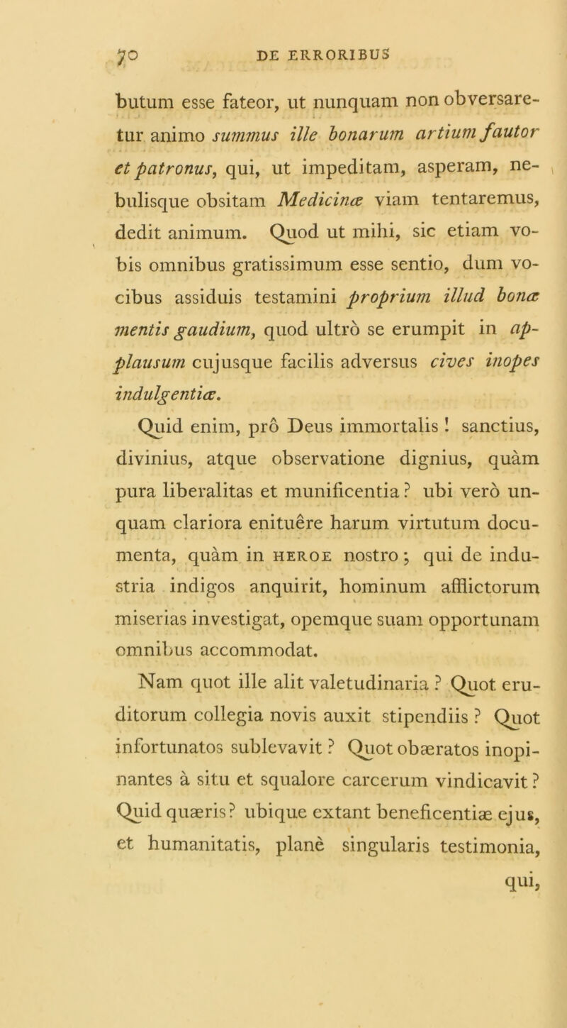 butum esse fateor, ut nunquam non obversare- tur animo summus ille bonarum artium fautor et patronus, qui, ut impeditam, asperam, ne- bulisque obsitam Medicina viam tentaremus, dedit animum. Quod ut mihi, sic etiam vo- bis omnibus gratissimum esse sentio, dum vo- cibus assiduis testamini proprium illud bona mentis gaudium, quod ultro se erumpit in ap- plausum cujusque facilis adversus cives inopes indulgentia. Quid enim, pro Deus immortalis! sanctius, divinius, atque observatione dignius, quam pura liberalitas et munificentia ? ubi vero un- quam clariora enituere harum virtutum docu- menta, quam in heroe nostro; qui de indu- stria indigos anquirit, hominum afflictorum miserias investigat, opemque suam opportunam omnibus accommodat. Nam quot ille alit valetudinaria ? Quot eru- ditorum collegia novis auxit stipendiis ? Quot infortunatos sublevavit ? Quot obaeratos inopi- nantes a situ et squalore carcerum vindicavit ? Quid quaeris? ubique extant beneficentiae ejus, et humanitatis, plane singularis testimonia, qui,