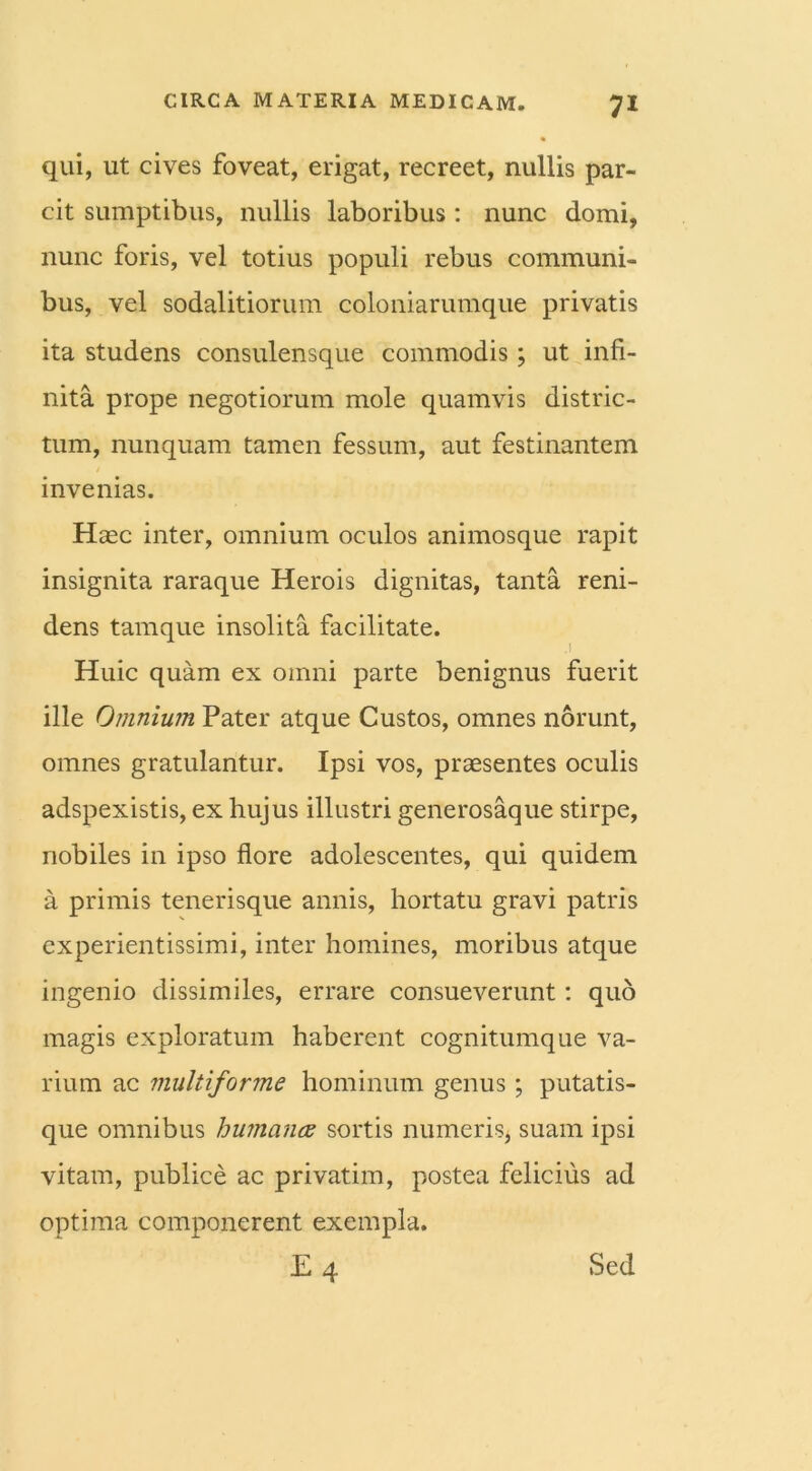 qui, ut cives foveat, erigat, recreet, nullis par- cit sumptibus, nullis laboribus : nunc domi, nunc foris, vel totius populi rebus communi- bus, vel sodalitiorum coloniarumque privatis ita studens consulensque commodis; ut infi- nita prope negotiorum mole quamvis distric- tum, nunquam tamen fessum, aut festinantem invenias. Haec inter, omnium oculos animosque rapit insignita raraque Herois dignitas, tanta reni- dens tamque insolita facilitate. Huic quam ex omni parte benignus fuerit ille Omnium Pater atque Custos, omnes norunt, omnes gratulantur. Ipsi vos, praesentes oculis adspexistis, ex hujus illustri generosaque stirpe, nobiles in ipso flore adolescentes, qui quidem a primis tenerisque annis, hortatu gravi patris experientissimi, inter homines, moribus atque ingenio dissimiles, errare consueverunt: quo magis exploratum haberent cognitumque va- rium ac multiforme hominum genus; putatis- que omnibus humana sortis numeris, suam ipsi vitam, publice ac privatim, postea felicius ad optima componerent exempla. E 4 Sed