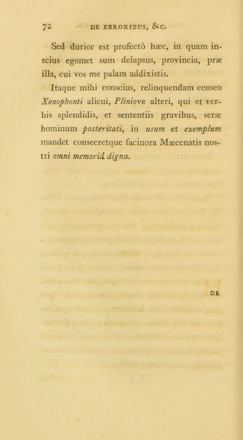 Sed durior est profecto haec, in quam in- scius egomet sum delapsus, provincia, prae illa, cui vos me palam addixistis. Itaque mihi conscius, relinquendam censeo XenopboJiti. alicui, Pliniove. alteri, qui et ver- bis splendidis, et sententiis gravibus, serae hominum posteritati, in usum et exemplum mandet consecretque facinora Maecenatis nos- tri omni memoria, digna. DE