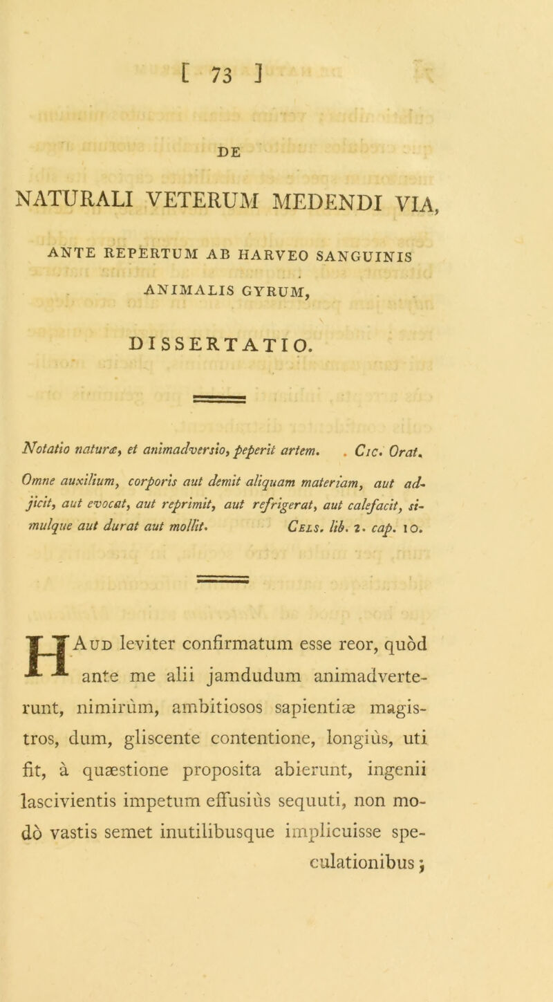 DE NATURALI VETERUM MEDENDI VIA, ANTE REPERTUM AB HARVEO SANGUINIS ANIMALIS GYRUM, DISSERTATIO. Notatio natura, et animadversio, peperit artem. . Cic. Orat. Omne auxilium, corporis aut demit aliquam materiam, aut ad- jicit, aut evocat, aut reprimit, aut refrigerat, aut calefacit, si- mulque aut durat aut mollit. Cels. lib. 2. cap. io. TTAud leviter confirmatum esse reor, quod ■*- -*• ante me alii jamdudum animadverte- runt, nimirum, ambitiosos sapientis magis- tros, dum, gliscente contentione, longius, uti fit, a quaestione proposita abierunt, ingenii lascivientis impetum effusius sequuti, non mo- do vastis semet inutilibusque implicuisse spe- culationibus
