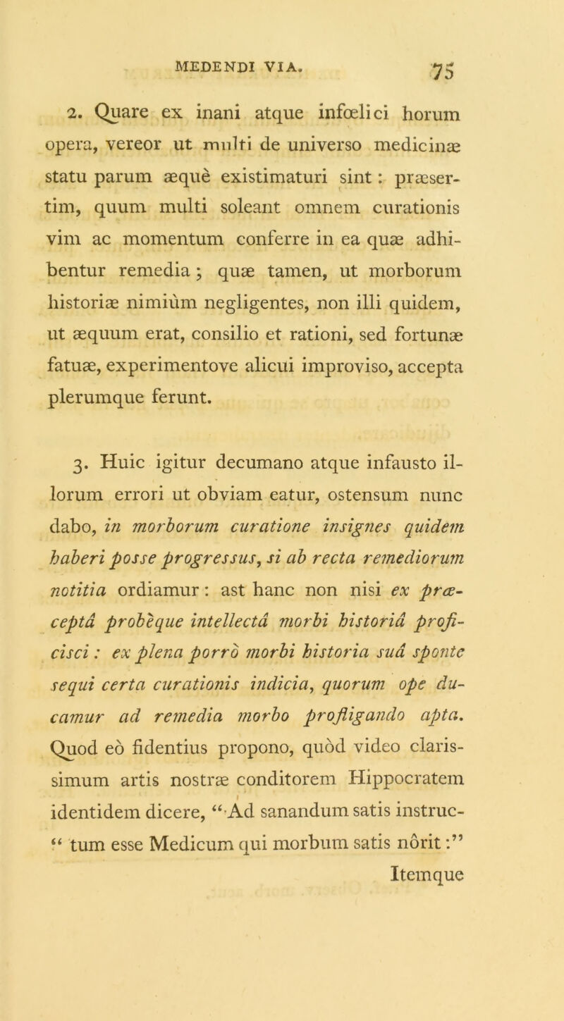 2. Quare ex inani atque infoelici horum opera, vereor ut multi de universo medicinae statu parum aeque existimaturi sint: praeser- tim, quum multi soleant omnem curationis vim ac momentum conferre in ea quae adhi- bentur remedia; quae tamen, ut morborum historiae nimium negligentes, non illi quidem, ut aequum erat, consilio et rationi, sed fortunae fatuae, experimentove alicui improviso, accepta plerumque ferunt. 3. Huic igitur decumano atque infausto il- lorum errori ut obviam eatur, ostensum nunc dabo, in morborum curatione insignes quidem haberi posse progressus, si ab recta remediorum notitia ordiamur: ast hanc non nisi ex prae- cepta probeque intellecta morbi historia profi- cisci : ex plena porro morbi historia sud sponte sequi certa curationis indicia, quorum ope du- camur ad remedia morbo profligando apta. Quod eo fidentius propono, quod video claris- simum artis nostrae conditorem Hippocratem p identidem dicere, “-Ad sanandum satis instruc- “ tum esse Medicum qui morbum satis norit Item que