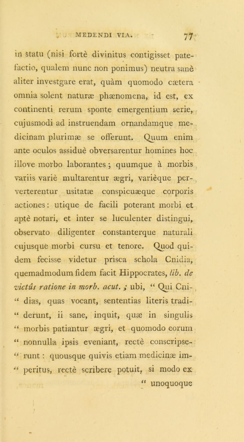 in statu (nisi forte divinitus contigisset pate- factio, qualem nunc non ponimus) neutra sane aliter investgare erat, quam quomodo caetera • omnia solent naturas phaenomena, id est, ex continenti rerum sponte emergentium serie, cujusmodi ad instruendam ornandam que me- dicinam plurimae se offerunt. Quum enim ante oculos assidue obversarentur homines hoc illove morbo laborantes; quumque a morbis variis varie multarentur aegri, varieque per- verterentur usitatae conspicuaeque corporis actiones: utique de facili poterant morbi et apte notari, et inter se luculenter distingui, observato diligenter constanterque naturali cujusque morbi cursu et tenore. Quod qui- dem fecisse videtur prisca schola Cnidia, quemadmodum fidem facit Hippocrates, lib. de victus ratione in morb. acut. ; ubi, “ Qui Cni- , “ dias, quas vocant, sententias literis tradi- “ derunt, ii sane, inquit, quae in singulis “ morbis patiantur aegri, et quomodo eorum “ nonnulla ipsis eveniant, recte conscripse- tr runt: quousque quivis etiam medicinae im- “ peritus, recte scribere potuit, si modo ex “ unoquoque