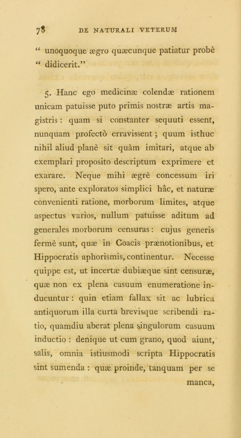 “ unoquoque aegro quaecunque patiatur probe “ didicerit.” * 5. Hanc ego medicinae colendae rationem unicam patuisse puto primis nostrae artis ma- gistris : quam si constanter sequuti essent, nunquam profecto erravissent; quum isthuc nihil aliud plane sit quam imitari, atque ab exemplari proposito descriptum exprimere et exarare. Neque mihi aegre concessum iri spero, ante exploratos simplici hac, et naturae convenienti ratione, morborum limites, atque aspectus varios, nullum patuisse aditum ad generales morborum censuras: cujus generis ferine sunt, quae in Coacis praenotionibus, et Hippocratis aphorismis, continentur. Necesse quippe est, ut incertae dubiaeque sint censurae, quae non ex plena casuum enumeratione in- ducuntur : quin etiam fallax sit ac lubrica antiquorum illa curta brevisque scribendi ra- tio, quamdiu aberat plena singulorum casuum inductio : denique ut cum grano, quod aiunt, salis, omnia istiusmodi scripta Hippocratis sint sumenda : quae proinde, tanquam per se manca,