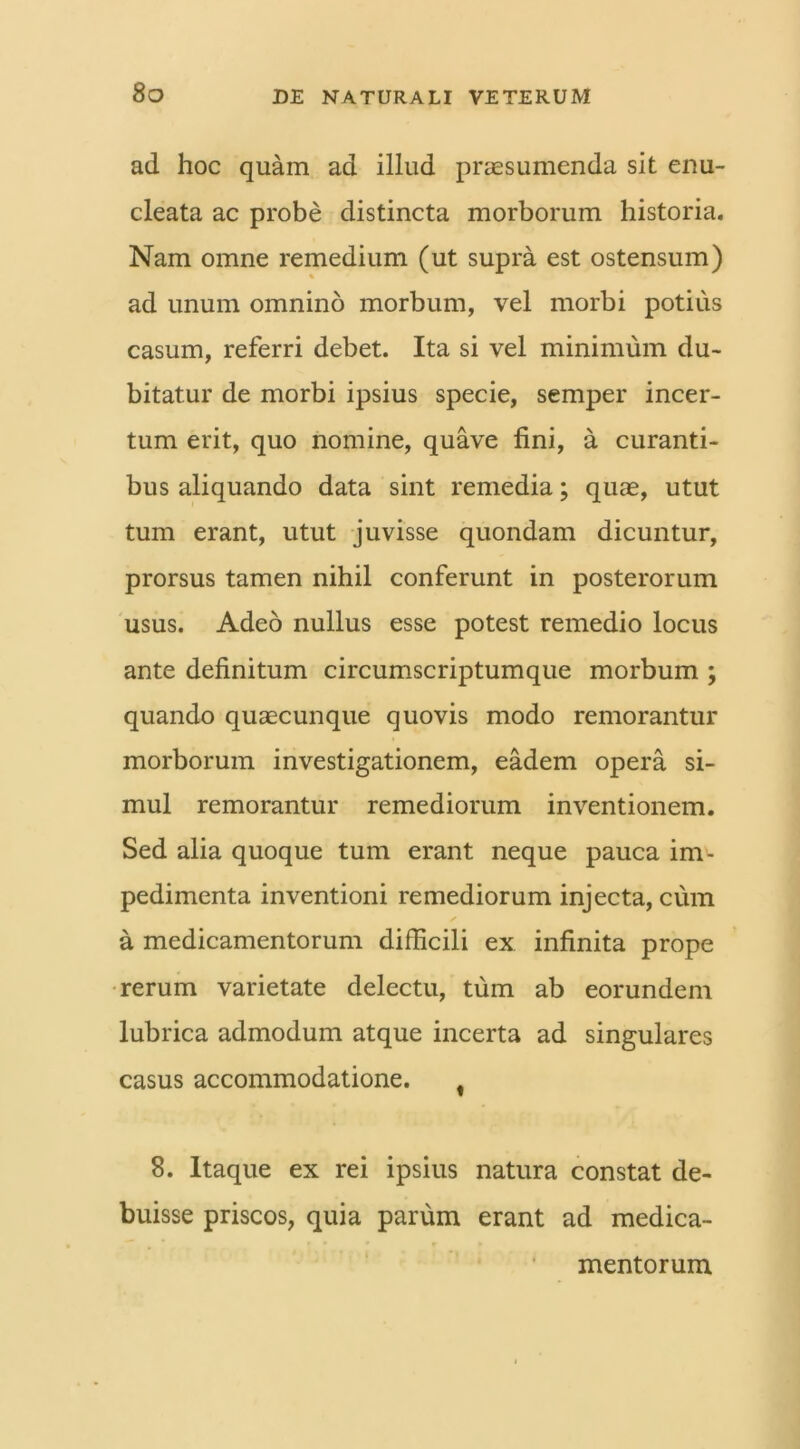 ad hoc quam ad illud praesumenda sit enu- cleata ac probe distincta morborum historia. Nam omne remedium (ut supra est ostensum) ad unum omnino morbum, vel morbi potius casum, referri debet. Ita si vel minimum du- bitatur de morbi ipsius specie, semper incer- tum erit, quo nomine, quave fini, a curanti- bus aliquando data sint remedia; quae, utut tum erant, utut juvisse quondam dicuntur, prorsus tamen nihil conferunt in posterorum usus. Adeo nullus esse potest remedio locus ante definitum circumscriptumque morbum ; quando quaecunque quovis modo remorantur morborum investigationem, eadem opera si- mul remorantur remediorum inventionem. Sed alia quoque tum erant neque pauca im- pedimenta inventioni remediorum injecta, cum a medicamentorum difficili ex infinita prope rerum varietate delectu, tum ab eorundem lubrica admodum atque incerta ad singulares casus accommodatione. f 8. Itaque ex rei ipsius natura constat de- buisse priscos, quia parum erant ad medica- mentorum