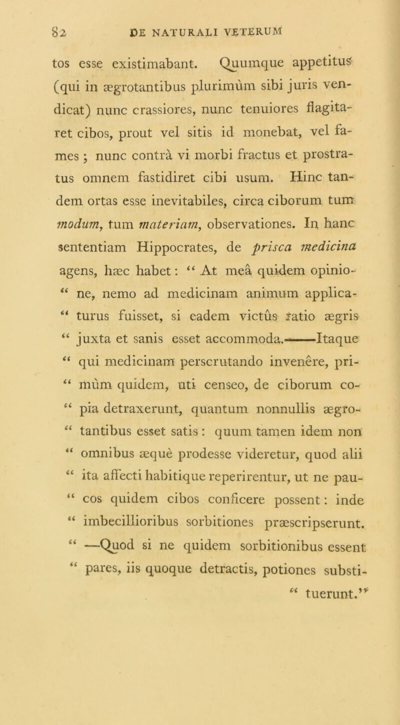 tos esse existimabant. Quumque appetitus (qui in aegrotantibus plurimum sibi juris ven- dicat) nunc crassiores, nunc tenuiores flagita- ret cibos, prout vel sitis id monebat, vel fa- mes ; nunc contra vi morbi fractus et prostra- tus omnem fastidiret cibi usum. Hinc tan- dem ortas esse inevitabiles, circa ciborum tum modum, tum materiam, observationes. In hanc sententiam Hippocrates, de prisca medicina agens, haec habet: “At mea quidem opinio- “ ne, nemo ad medicinam animum applica- “ turus fuisset, si eadem victus iatio aegris “ juxta et sanis esset accommoda. Itaque “ qui medicinam perscrutando invenere, pri- “ miim quidem, uti censeo, de ciborum co- “ pia detraxerunt, quantum nonnullis aegro- “ tantibus esset satis : quum tamen idem non “ omnibus aeque prodesse videretur, quod alii “ ita affecti habitique reperirentur, ut ne pau- “ cos quidem cibos conficere possent: inde “ imbecillioribus sorbitiones praescripserunt. “ —Quod si ne quidem sorbitionibus essent “ pares, iis quoque detractis, potiones substi- “ fuerunt.’*