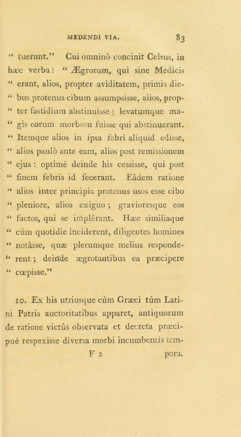 “ tuerunt.” Cui omnino concinit Celsus, in haec verba: “ ^Egrorum, qui sine Medicis “ erant, alios, propter aviditatem, primis die- “ bus protenus cibum assumpsisse, alios, prop- u ter fastidium abstinuisse ; levatumque ma- “ gis eorum morbum fuisse qui abstinuerant. “ Itemque alios in ipsa febri aliquid edisse, “ alios paulo ante eam, alios post remissionem “ ejus: optime deinde his cessisse, qui post “ finem febris id fecerant. Eadem ratione “ alios inter principia protenus usos esse cibo “ pleniore, alios exiguo ; gravioresque eos “ factos, qui se iniplerant. Haec similiaque “ cum quotidie inciderent, diligentes homines “ notasse, quae plerumque melius responde- u rent; deiride aegrotantibus ea praecipere “ coepisse.” 10. Ex his utriusque cum Graeci tum Lati- ni Patris auctoritatibus apparet, antiquorum de ratione victus observata et decreta praeci- pue respexisse diversa morbi incumbentis tem- F 2 pora.