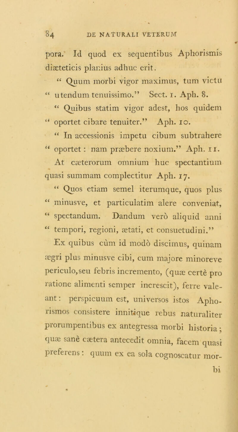 pora. Id quod ex sequentibus Aphorismis diaeteticis planius adhuc erit. “ Quum morbi vigor maximus, tum victu “ utendum tenuissimo.” Sect. i. Aph. 8. “ Quibus statim vigor adest, hos quidem “ oportet cibare tenuiter.” Aph. io. “ In accessionis impetu cibum subtrahere “ oportet: nam praebere noxium.” Aph. ii. At caeterorum omnium huc spectantium quasi summam complectitur Aph. 17. “ Quos etiam semel iterumque, quos plus “ minusve, et particulatim alere conveniat, “ spectandum. Dandum vero aliquid anni “ tempori, regioni, aetati, et consuetudini.” Ex quibus cum id modo discimus, quinam ;egri plus minusve cibi, cum majore minoreve periculo,seu febris incremento, (quae certe pro ratione alimenti semper increscit), ferre vale- ant : perspicuum est, universos istos Apho- rismos consistere innitique rebus naturaliter prorumpentibus ex antegressa morbi historia; qu* sane cetera antecedit omnia, facem quasi preferens: quum ex ea sola cognoscatur mor- bi