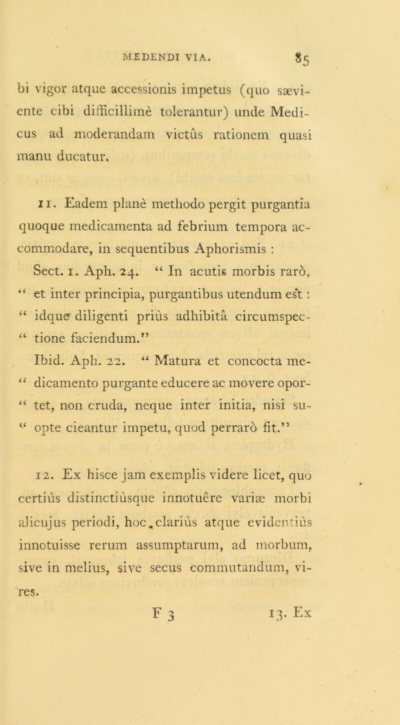 *5 bi vigor atque accessionis impetus (quo saevi- ente cibi difficillime tolerantur) unde Medi- cus ad moderandam victus rationem quasi manu ducatur. 11. Eadem plane methodo pergit purgantia quoque medicamenta ad febrium tempora ac- commodare, in sequentibus Aphorismis : Sect. i. Aph. 24. “ I11 acutis morbis raro, “ et inter principia, purgantibus utendum es‘t : “ idque diligenti prius adhibita circumspec- “ tione faciendum.” Ibid. Aph. 22. “ Matura et concocta me- “ dicamento purgante educere ac movere opor- “ tet, non cruda, neque inter initia, nisi su- “ opte cieantur impetu, quod perraro fit.” 12. Ex hisce jam exemplis videre licet, quo certius distinctiusque innotuere variae morbi alicujus periodi, hoc,clarius atque evidentius innotuisse rerum assumptarum, ad morbum, sive in melius, sive secus commutandum, vi- r j res. 13. Ex