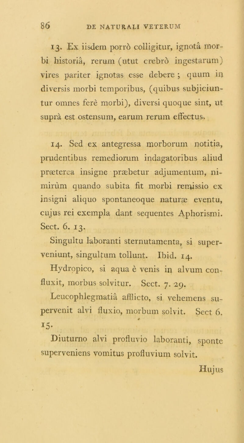 13. Ex iisdem porro colligitur, ignota mor- bi historia, rerum (utut crebro ingestarum) vires pariter ignotas esse debere ; quum in diversis morbi temporibus, (quibus subjiciun- tur omnes fere morbi), diversi quoque sint, ut supra est ostensum, earum rerum effectus, 14. Sed ex antegressa morborum notitia, prudentibus remediorum indagatoribus aliud prceterea insigne praebetur adjumentum, ni- mirum quando subita fit morbi remissio ex insigni aliquo spontaneoque naturae eventu, cujus rei exempla dant sequentes Aphorismi. Sect. 6. 13. Singultu laboranti sternutamenta, si super- veniunt, singultum tollunt. Ibid. 14. Hydropico, si aqua e venis in alvum con- fluxit, morbus solvitur. Sect. 7. 29. Leucophlegmatia afflicto, si vehemens su- pervenit alvi fluxio, morbum solvit. Sect 6. i5- Diuturno alvi profluvio laboranti, sponte superveniens vomitus profluvium solvit. Hujus