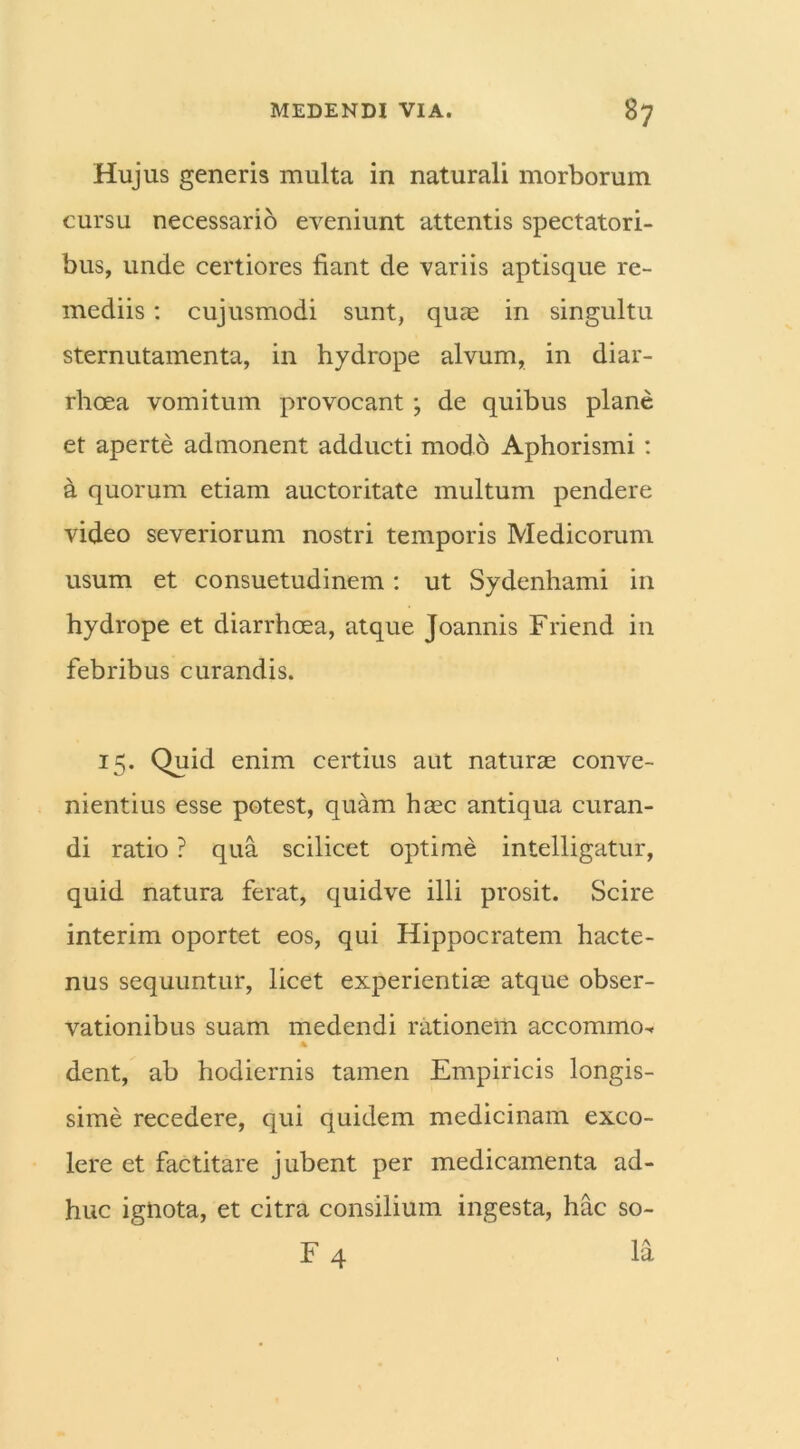 Hujus generis multa in naturali morborum cursu necessario eveniunt attentis spectatori- bus, unde certiores fiant de variis aptisque re- mediis : cujusmodi sunt, quae in singultu sternutamenta, in hydrope alvum, in diar- rhoea vomitum provocant ; de quibus plane et aperte admonent adducti modo Aphorismi : a quorum etiam auctoritate multum pendere video severiorum nostri temporis Medicorum usum et consuetudinem: ut Sydenhami in hydrope et diarrhoea, atque Joannis Friend in febribus curandis. 15. Quid enim certius aut naturae conve- nientius esse potest, quam haec antiqua curan- di ratio ? qua scilicet optime intelligatur, quid natura ferat, quidve illi prosit. Scire interim oportet eos, qui Hippocratem hacte- nus sequuntur, licet experientiae atque obser- vationibus suam medendi rationem accommo^ dent, ab hodiernis tamen Empiricis longis- sime recedere, qui quidem medicinam exco- lere et factitare jubent per medicamenta ad- huc ignota, et citra consilium ingesta, hac so- F 4 la
