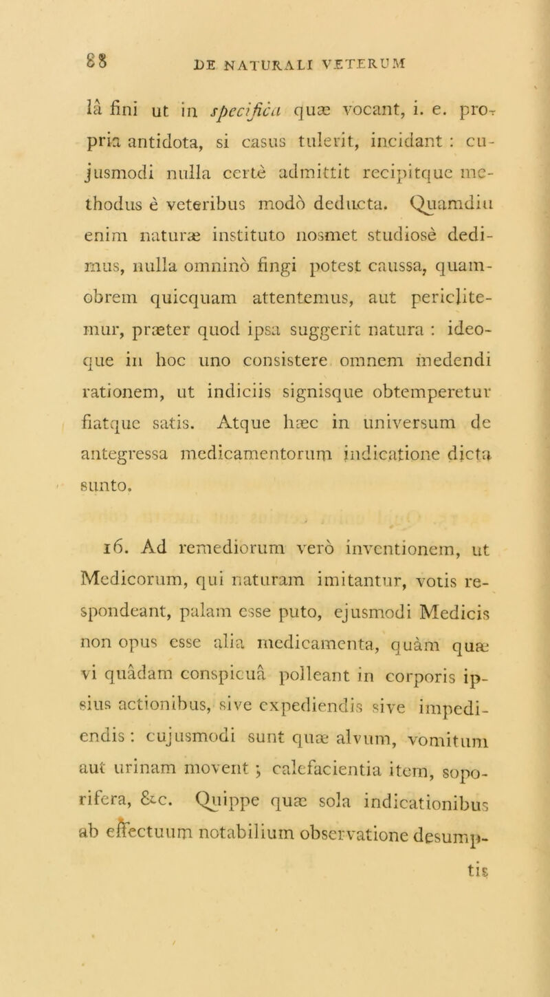 la fini ut in specifica quae vocant, i. e. pro^ pria antidota, si casus tulerit, incidant : cu- jusmodi nulla certe admittit recipitque me- thodus e veteribus modo deducta. Quamdiu enim naturae instituto nosmet studiose dedi- mus, nulla omnino fingi potest caussa, quam- obrem quicquam attentemus, aut periclite- mur, pneter quod ipsa suggerit natura : ideo- que in hoc uno consistere omnem medendi rationem, ut indiciis signisque obtemperetur fiatque satis. Atque hoec in universum de antegressa medicamentorum indicatione dicta sunto. 16. Ad remediorum vero inventionem, ut Medicorum, qui naturam imitantur, votis re- spondeant, palam esse puto, ejusmodi Medicis non opus esse alia medicamenta, quam qum vi quadam conspicua polleant in corporis ip- sius actionibus, sive expediendis sive impedi- endis: cujusmodi sunt quoe alvum, vomitum aut urinam movent; calefacientia item, sopo- rifera, &c. Quippe quae sola indicationibus ab effectuum notabilium observatione desump-