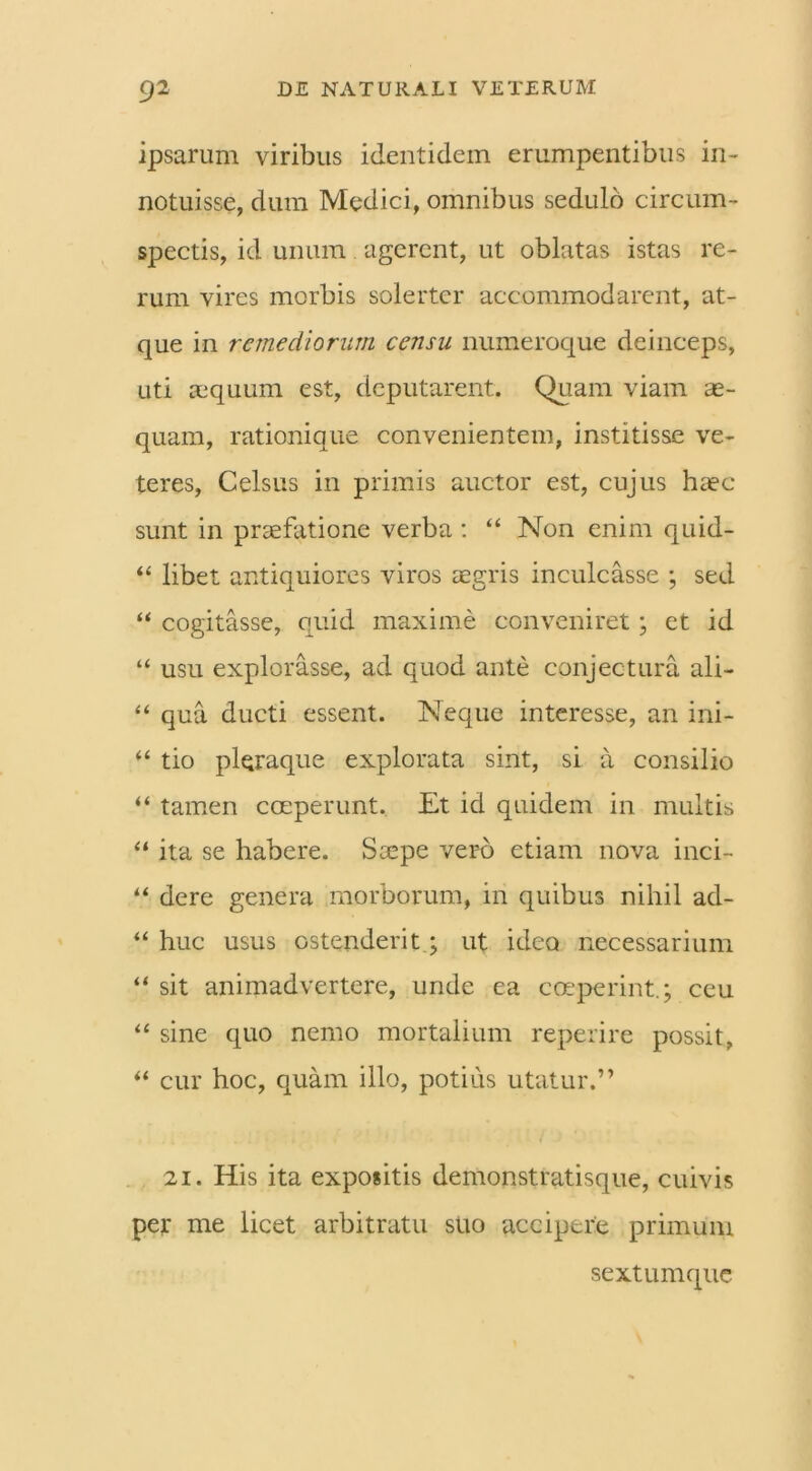 ipsarum viribus identidem erumpentibus in- notuisse, dum Medici, omnibus sedulo circum- spectis, id unum agerent, ut oblatas istas re- rum vires morbis solertcr accommodarent, at- que in remediorum censu numeroque deinceps, uti aequum est, deputarent. Quam viam ae- quam, rationique convenientem, institisse ve- teres, Celsus in primis auctor est, cujus haec sunt in praefatione verba: “ Non enim quid- “ libet antiquiores viros aegris inculcasse ; sed “ cogitasse, quid maxime conveniret ; et id “ usu explorasse, ad quod ante conjectura ali- “ qua ducti essent. Neque interesse, an ini- “ tio pleraque explorata sint, si a consilio “ tamen coeperunt. Et id quidem in multis “ ita se habere. Saepe vero etiam nova inci- “ dere genera morborum, in quibus nihil ad- “ huc usus ostenderit; ut ideo necessarium “ sit animadvertere, unde ea coeperint.; ceu “ sine quo nemo mortalium reperire possit, ** cur hoc, quam illo, potius utatur.” 21. His ita expositis demonstratisque, cuivis per me licet arbitratu suo accipere primum sextum que