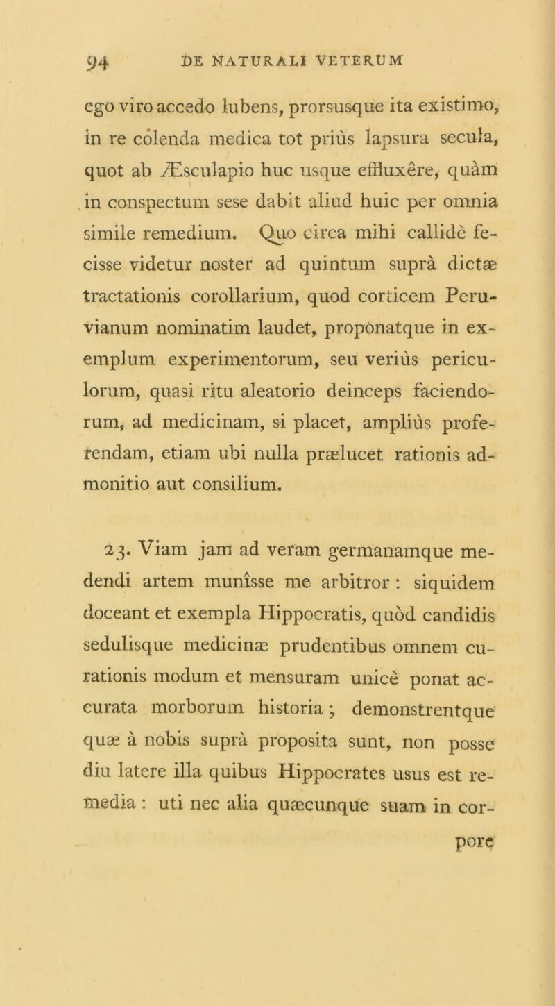 ego viro accedo lubens, prorsusque ita existimo, in re colenda medica tot prius lapsura secula, quot ab iEsculapio huc usque effluxere, quam in conspectum sese dabit aliud huic per omnia simile remedium. Quo circa mihi callide fe- cisse videtur noster ad quintum supra dictae tractationis corollarium, quod corticem Peru- vianum nominatim laudet, propOnatque in ex- emplum experimentorum, seu verius pericu- lorum, quasi ritu aleatorio deinceps faciendo- rum, ad medicinam, si placet, amplius profe- rendam, etiam ubi nulla praelucet rationis ad- monitio aut consilium. 23. Viam jam ad veram germanamque me- dendi artem munisse me arbitror : siquidem doceant et exempla Hippocratis, quod candidis sedulisque medicinae prudentibus omnem cu- rationis modum et mensuram unice ponat ac- curata morborum historia; demonstrentque quae a nobis supra proposita sunt, non posse diu latere illa quibus Hippocrates usus est re- media : uti nec alia quaecunque suam in cor- pore