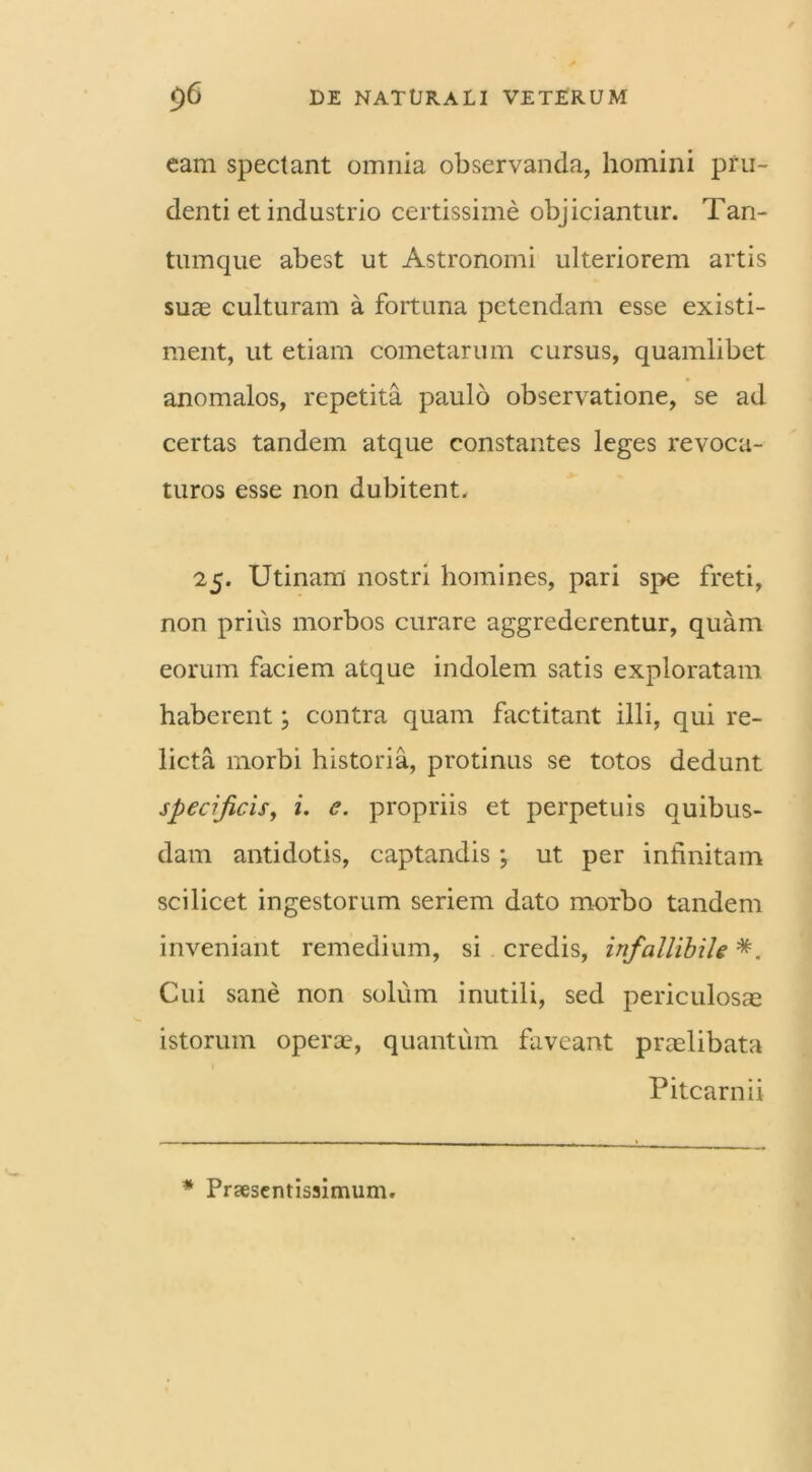 eam spectant omnia observanda, homini pru- denti et industrio certissime objiciantur. Tan- tumque abest ut Astronomi ulteriorem artis suae culturam a fortuna petendam esse existi- ment, ut etiam cometarum cursus, quamlibet anomalos, repetita paulo observatione, se ad certas tandem atque constantes leges revoca- turos esse non dubitent. 25. Utinam nostri homines, pari spe freti, non prius morbos curare aggrederentur, quam eorum faciem atque indolem satis exploratam haberent; contra quam factitant illi, qui re- licta morbi historia, protinus se totos dedunt specificis, i. e. propriis et perpetuis quibus- dam antidotis, captandis ; ut per infinitam scilicet ingestorum seriem dato morbo tandem inveniant remedium, si credis, infallibile *. Cui sane non solum inutili, sed periculosae istorum opera?, quantum faveant praelibata Pitcarnii * Praesentissimum.