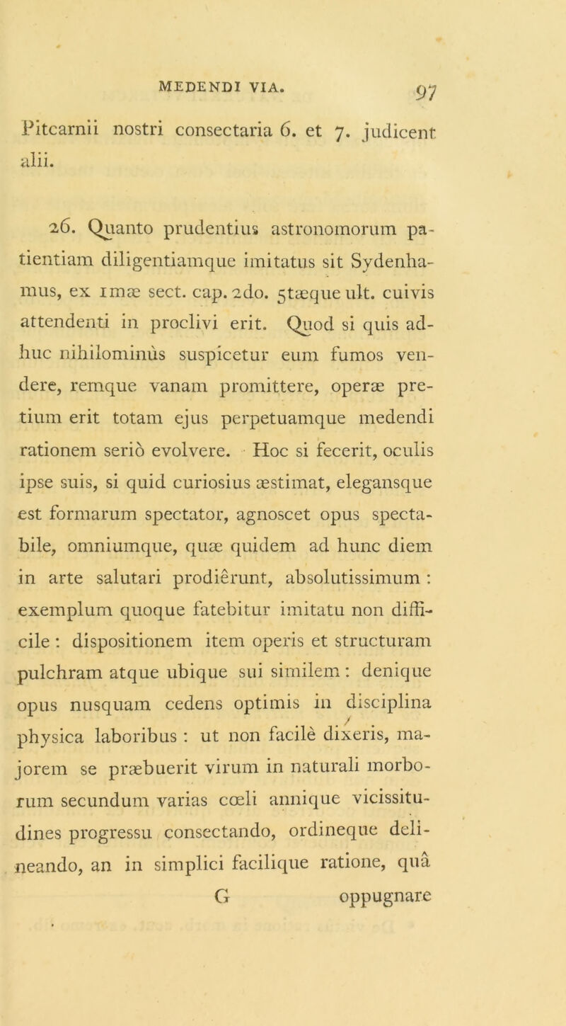 Pitcarnii nostri consectaria 6. et 7. judicent alii. 26. Quanto prudentius astronomorum pa- tientiam diligentiamque imitatus sit Svdenha- mus, ex imae sect. cap. ado. 5taequeult. cuivis attendenti in proclivi erit. Quod si quis ad- huc nihilominus suspicetur eum fumos ven- dere, remque vanam promittere, operae pre- tium erit totam ejus perpetuamque medendi rationem serio evolvere. Hoc si fecerit, oculis ipse suis, si quid curiosius cestimat, elegansque est formarum spectator, agnoscet opus specta- bile, omniumque, quae quidem ad hunc diem in arte salutari prodierunt, absolutissimum : exemplum quoque fatebitur imitatu non diffi- cile : dispositionem item operis et structuram pulchram atque ubique sui similem: denique opus nusquam cedens optimis in disciplina physica laboribus : ut non facile dixeris, ma- jorem se praebuerit virum in naturali morbo- rum secundum varias coeli annique vicissitu- dines progressu consectando, ordineque deli- neando, an in simplici facilique ratione, qua G oppugnare