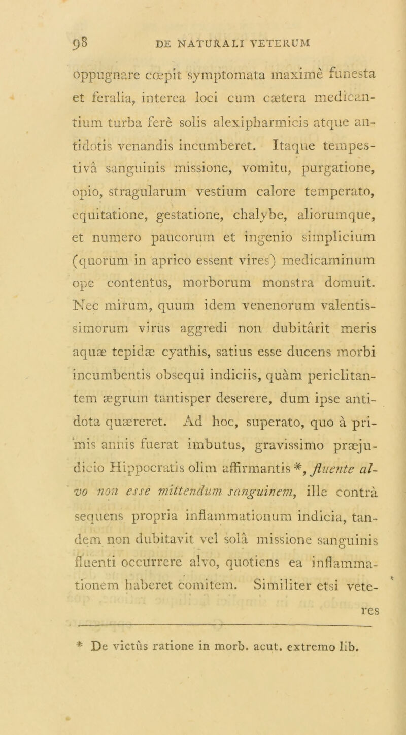 oppugnare coepit symptomata maxime funesta et feralia, interea loci cum caetera medican- tium turba fere solis alexipharmicis atque an- tidotis venandis incumberet. Itaque tempes- tiva sanguinis missione, vomitu, purgatione, opio, stragularum vestium calore temperato, equitatione, gestatione, chalybe, aliorumque, et numero paucorum et ingenio simplicium (quorum in aprico essent vires) medicaminum ope contentus, morborum monstra domuit. Nec mirum, quum idem venenorum valentis- simorum virus aggredi non dubitarit meris aquae tepidae cyathis, satius esse ducens morbi incumbentis obsequi indiciis, quam periclitan- tem aegrum tantisper deserere, dum ipse anti- dota quaereret. Ad hoc, superato, quo a pri- mis annis fuerat imbutus, gravissimo praeju- dicio Hippocratis olirn affirmantis *, fluente al- vo non esse mittendum sanguinem, ille contra sequens propria inflammationum indicia, tan- dem non dubitavit vel sola missione sanguinis fluenti occurrere alvo, quotiens ea inflamma- tionem haberet comitem. Similiter etsi vete- res * De victus ratione in morb. acut. extremo lib.