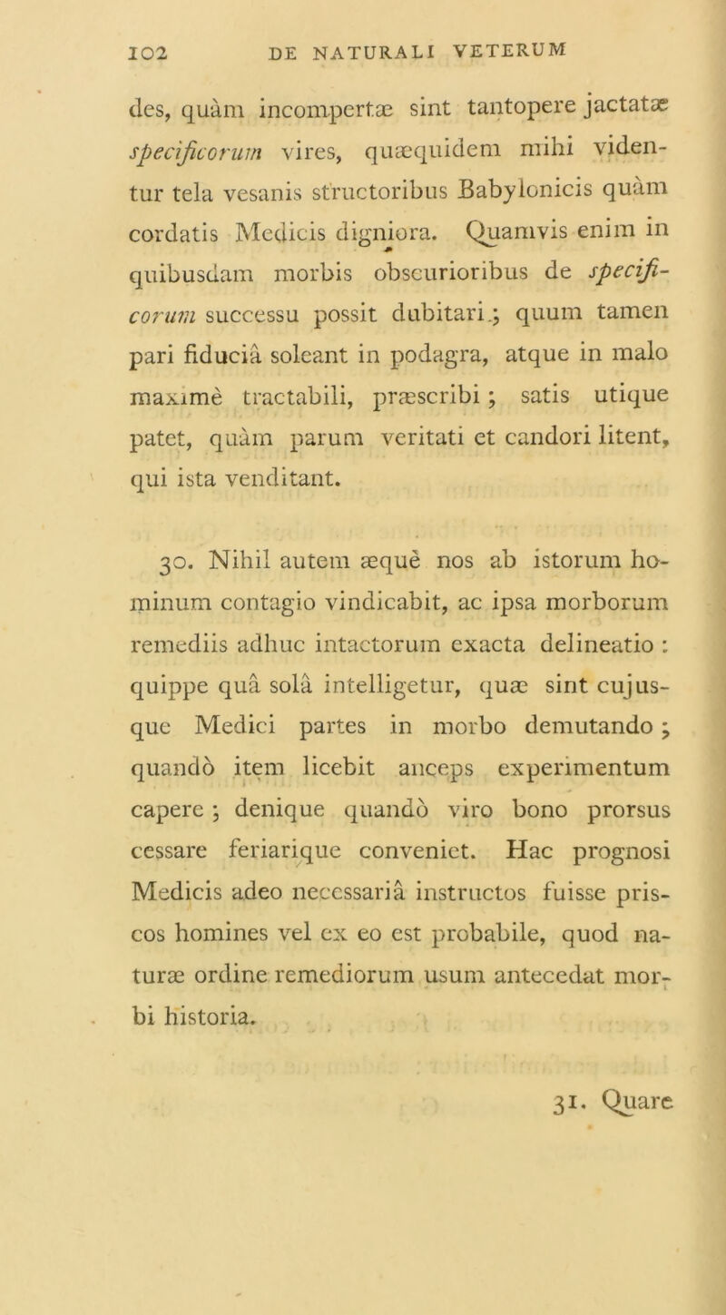 des, quam incompertae sint tantopere jactatae specificorum vires, quaequidem mihi viden- tur tela vesanis structoribus Babylonicis quam cordatis Medicis digniora. Quamvis enim in quibusdam morbis obscurioribus de specifi- corum successu possit dubitari.; quum tamen pari fiducia soleant in podagra, atque in malo maxime tractabili, praescribi; satis utique patet, quam parum veritati et candori litent, qui ista venditant. 30. Nihil autem seque nos ab istorum ho- minum contagio vindicabit, ac ipsa morborum remediis adhuc intactorum exacta delineatio : quippe qua sola intelligetur, quae sint cuj us- que Medici partes in morbo demutando; quando item licebit anceps experimentum capere; denique quando viro bono prorsus cessare feriarique conveniet. Hac prognosi Medicis adeo necessaria instructos fuisse pris- cos homines vel ex eo est probabile, quod na- turae ordine remediorum usum antecedat mor- 1 bi historia. 31. Quare