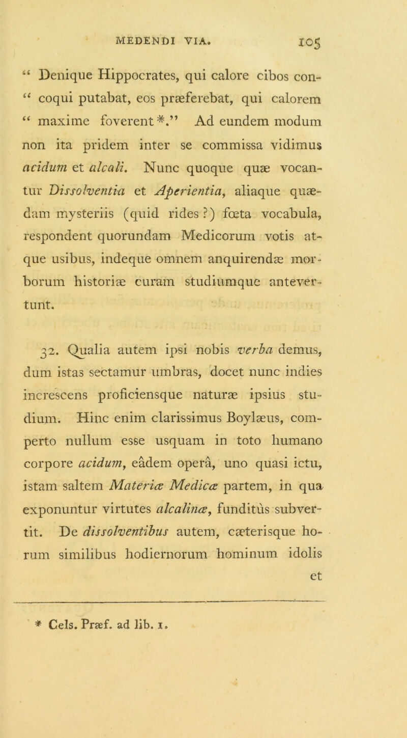 44 Denique Hippocrates, qui calore cibos con- 44 coqui putabat, eos praeferebat, qui calorem 44 maxime foverent*.” Ad eundem modum non ita pridem inter se commissa vidimus acidum et alcali. Nunc quoque quae vocan- tur Dissolventia et Aperientia, aliaque quae- dam mysteriis (quid rides ?) foeta vocabula, respondent quorundam Medicorum votis at- que usibus, indeque omnem anquirendae mor- borum historice curam studiumque antever- tunt. 32. Qualia autem ipsi nobis verba demus, dum istas sectamur umbras, docet nunc indies increscens proficiensque naturae ipsius stu- dium. Hinc enim clarissimus Boylaeus, com- perto nullum esse usquam in toto humano corpore acidum, eadem opera, uno quasi ictu, istam saltem Materia Medica partem, in qua exponuntur virtutes alcalina, funditus subver- tit. De dissolventibus autem, caeterisque ho- rum similibus hodiernorum hominum idolis et * Ceis. Prsef. ad lib. 1.