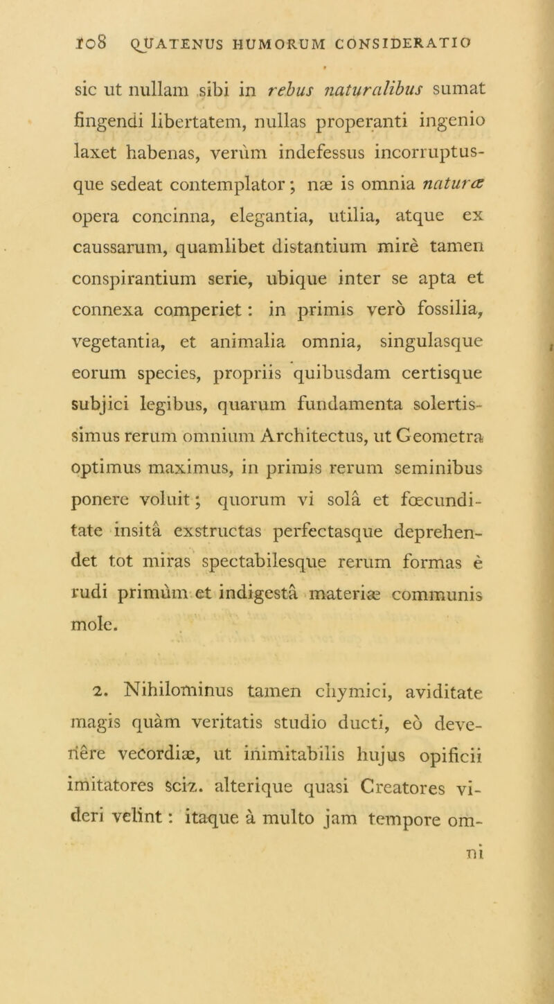 sic ut nullam sibi in rebus naturalibus sumat fingendi libertatem, nullas properanti ingenio laxet habenas, verum indefessus incorruptus- que sedeat contemplator; nae is omnia natura opera concinna, elegantia, utilia, atque ex caussarum, quamlibet distantium mire tamen conspirantium serie, ubique inter se apta et connexa comperiet: in primis vero fossilia, vegetantia, et animalia omnia, singulasque eorum species, propriis quibusdam certisque subjici legibus, quarum fundamenta solertis- simus rerum omnium Architectus, ut Geometra optimus maximus, in primis rerum seminibus ponere voluit; quorum vi sola et foecundi- tate insita exstructas perfectasque deprehen- det tot miras spectabilesque rerum formas e rudi primum et indigesta materias communis mole. 2. Nihilominus tamen chymici, aviditate magis quam veritatis studio ducti, eo deve- nere vecordiae, ut inimitabilis hujus opificii imitatores sciz. alterique quasi Creatores vi- deri velint: itaque a multo jam tempore om- ni