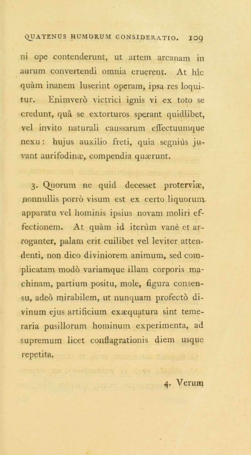 ni ope contenderunt, ut artem arcanam in aurum convertendi omnia eruerent. At hic quam inanem luserint operam, ipsa res loqui- tur. Enimvero victrici ignis vi ex toto se credunt, qua se extorturos sperant quidlibet, vel invito naturali caussarum effectuumque nexu: hujus auxilio freti, quia segnius ju- vant aurifodinae, compendia quaerunt. 3. Quorum ne quid decesset proterviae, qonnullis porro visum est ex certo liquorum apparatu vel hominis ipsius novam moliri ef- fectionem. At quam id iterum vane et ar- roganter, palam erit cuilibet vel leviter atten- denti, non dico diviniorem animum, sed com- plicatam modo variamque illam corporis ma- chinam, partium positu, mole, figura consen- su, adeo mirabilem, ut nunquam profecto di- vinum ejus artificium exaequatura sint teme- raria pusillorum hominum experimenta, ad supremum licet conflagrationis diem usque repetita.