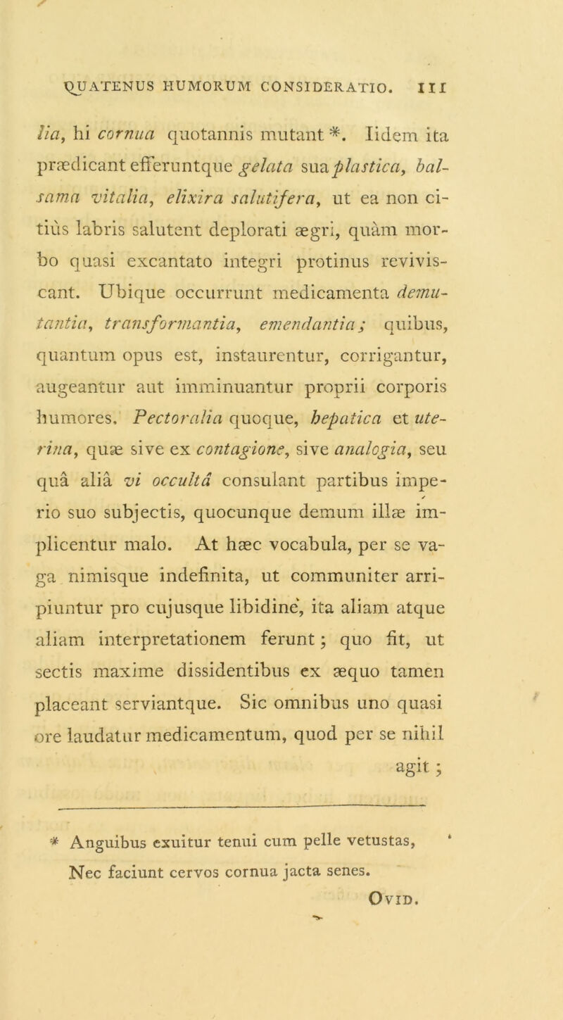 lia, hi cornua quotannis mutant *. Iidem ita praedicant efferuntque gelata sua plastica, bal- sama vitalia, elixira salutifera, ut ea non ci- tius labris salutent deplorati aegri, quam mor- bo quasi excantato integri protinus revivis- cant. Ubique occurrunt medicamenta demu- tantia, transformantia, emendantia; quibus, quantum opus est, instaurentur, corrigantur, augeantur aut imminuantur proprii corporis humores. Pectoralia quoque, hepatica et ute- rina, quae sive ex contagione, sive analogia, seu qua alia vi occulta consulant partibus impe- rio suo subjectis, quocunque demum illae im- plicentur malo. At haec vocabula, per se va- ga nimisque indefinita, ut communiter arri- piuntur pro cujusque libidine, ita aliam atque aliam interpretationem ferunt; quo ht, ut sectis maxime dissidentibus ex aequo tamen placeant serviantque. Sic omnibus uno quasi ore laudatur medicamentum, quod per se nihil agit; * Anguibus exuitur tenui cum pelle vetustas, Nec faciunt cervos cornua jacta senes. OVID.