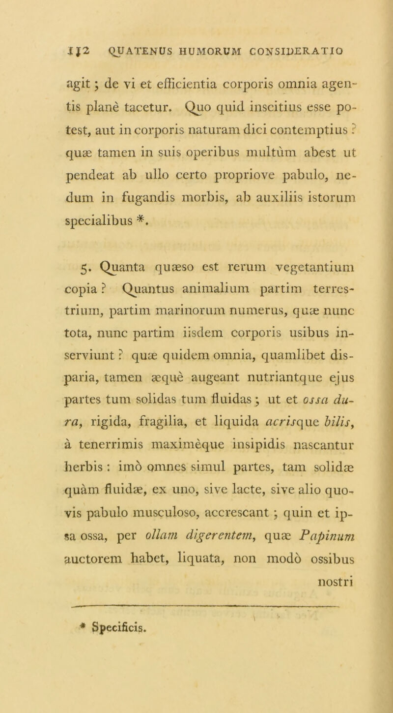 agit; de vi et efficientia corporis omnia agen- tis plane tacetur. Quo quid inscitius esse po- test, aut in corporis naturam dici contemptius ? quae tamen in suis operibus multum abest ut pendeat ab ullo certo propriove pabulo, ne- dum in fugandis morbis, ab auxiliis istorum specialibus #. 5. Quanta quaeso est rerum vegetantium copia ? Quantus animalium partim terres- trium, partim marinorum numerus, quae nunc tota, nunc partim iisdem corporis usibus in- serviunt ? quae quidem omnia, quamlibet dis- paria, tamen aeque augeant nutriantque ejus partes tum solidas tum fluidas; ut et ossa du- ra, rigida, fragilia, et liquida acrisque bilis, a tenerrimis maximeque insipidis nascantur herbis : imo omnes simul partes, tam solidae quam fluidae, ex uno, sive lacte, sive alio quo- vis pabulo musculoso, accrescant; quin et ip- sa ossa, per ollam digerentem, quae Papinum auctorem habet, liquata, non modo ossibus nostri * Specificis. V