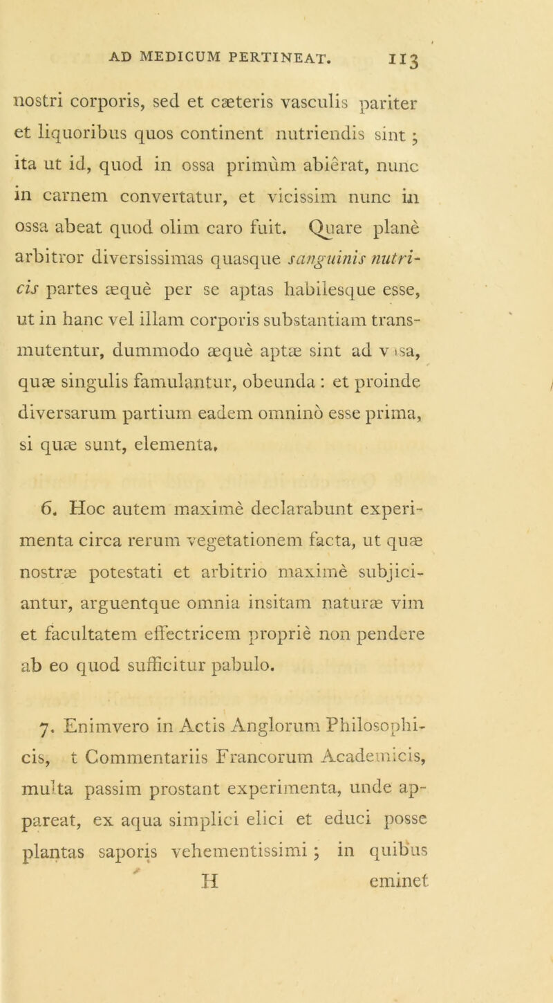 nostri corporis, sed et caeteris vasculis pariter et liquoribus quos continent nutriendis sint; ita ut id, quod in ossa primum abierat, nunc in carnem convertatur, et vicissim nunc in ossa abeat quod olim caro fuit. Quare plane arbitror diversissimas quasque sanguinis nutri- cis partes aeque per se aptas habilesque esse, ut in hanc vel illam corporis substantiam trans- mutentur, dummodo aeque aptae sint ad v isa, quae singulis famulantur, obeunda : et proinde diversarum partium eadem omnino esse prima, si quae sunt, elementa, 6. Hoc autem maxime declarabunt experi- menta circa rerum vegetationem facta, ut quae nostrae potestati et arbitrio maxime subjici- antur, arguentque omnia insitam naturae vim et facultatem effectricem proprie non pendere ab eo quod sufficitur pabulo. 7. Enimvero in Actis Anglorum Philosophi- cis, t Commentariis Francorum Academicis, multa passim prostant experimenta, unde ap- pareat, ex aqua simplici elici et educi posse plantas saporis vehementissimi; in quibus H eminet