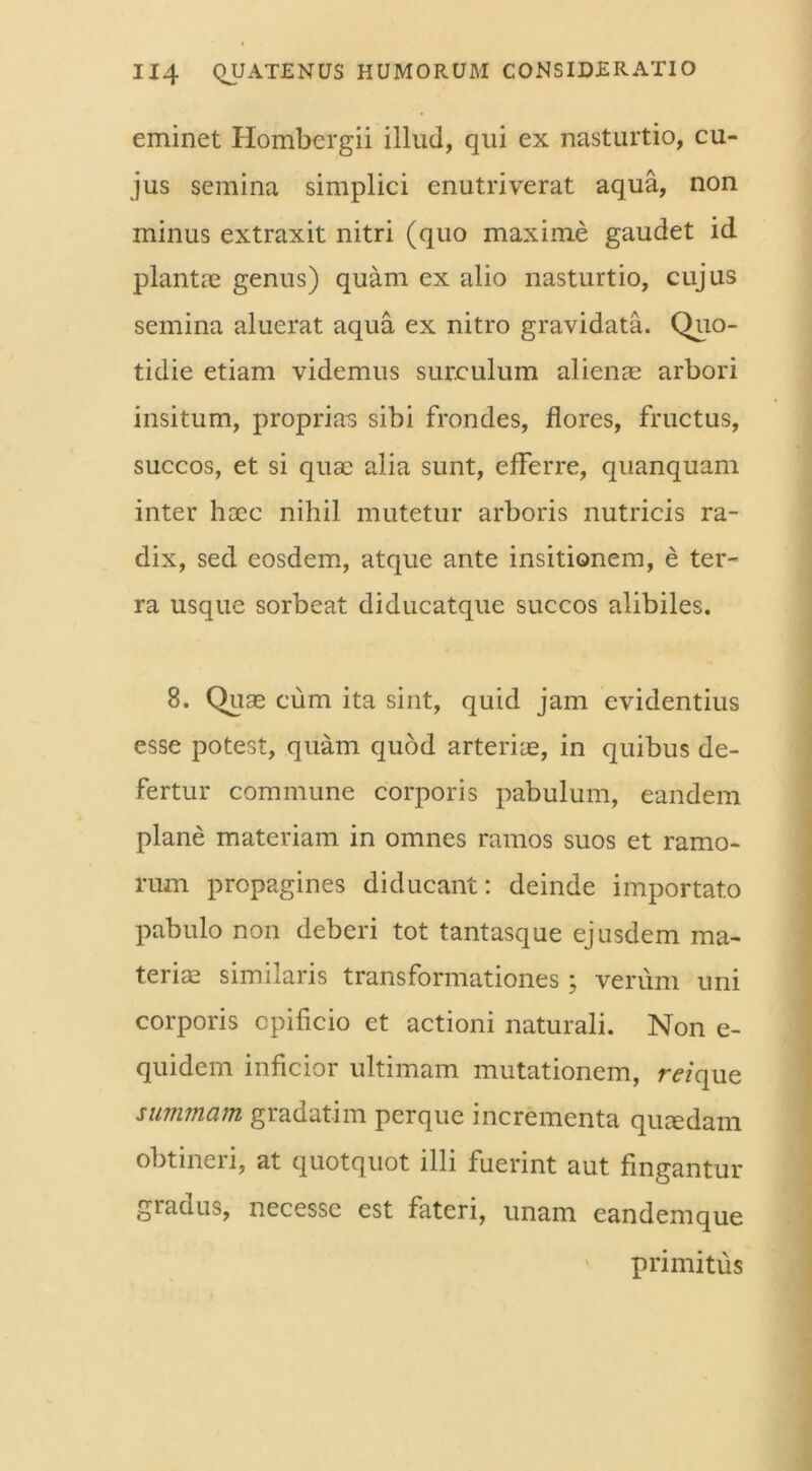 eminet Hombergii illud, qui ex nasturtio, cu- jus semina simplici enutriverat aqua, non minus extraxit nitri (quo maxime gaudet id plantas genus) quam ex alio nasturtio, cujus semina aluerat aqua ex nitro gravidata. Quo- tidie etiam videmus surculum alienae arbori insitum, proprias sibi frondes, flores, fructus, succos, et si quae alia sunt, efFerre, quanquam inter hoec nihil mutetur arboris nutricis ra- dix, sed eosdem, atque ante insitionem, e ter- ra usque sorbeat diducatque succos alibiles. 8. Quae cum ita sint, quid jam evidentius esse potest, quam quod arteriae, in quibus de- fertur commune corporis pabulum, eandem plane materiam in omnes ramos suos et ramo- rum propagines diducant: deinde importato pabulo non deberi tot tantasque ejusdem ma- teriae similaris transformationes; verum uni corporis opificio et actioni naturali. Non e- quidem inficior ultimam mutationem, m’que summam gradatim perque incrementa quaedam obtineri, at quotquot illi fuerint aut fingantur gradus, necessc est fateri, unam eandem que primitus