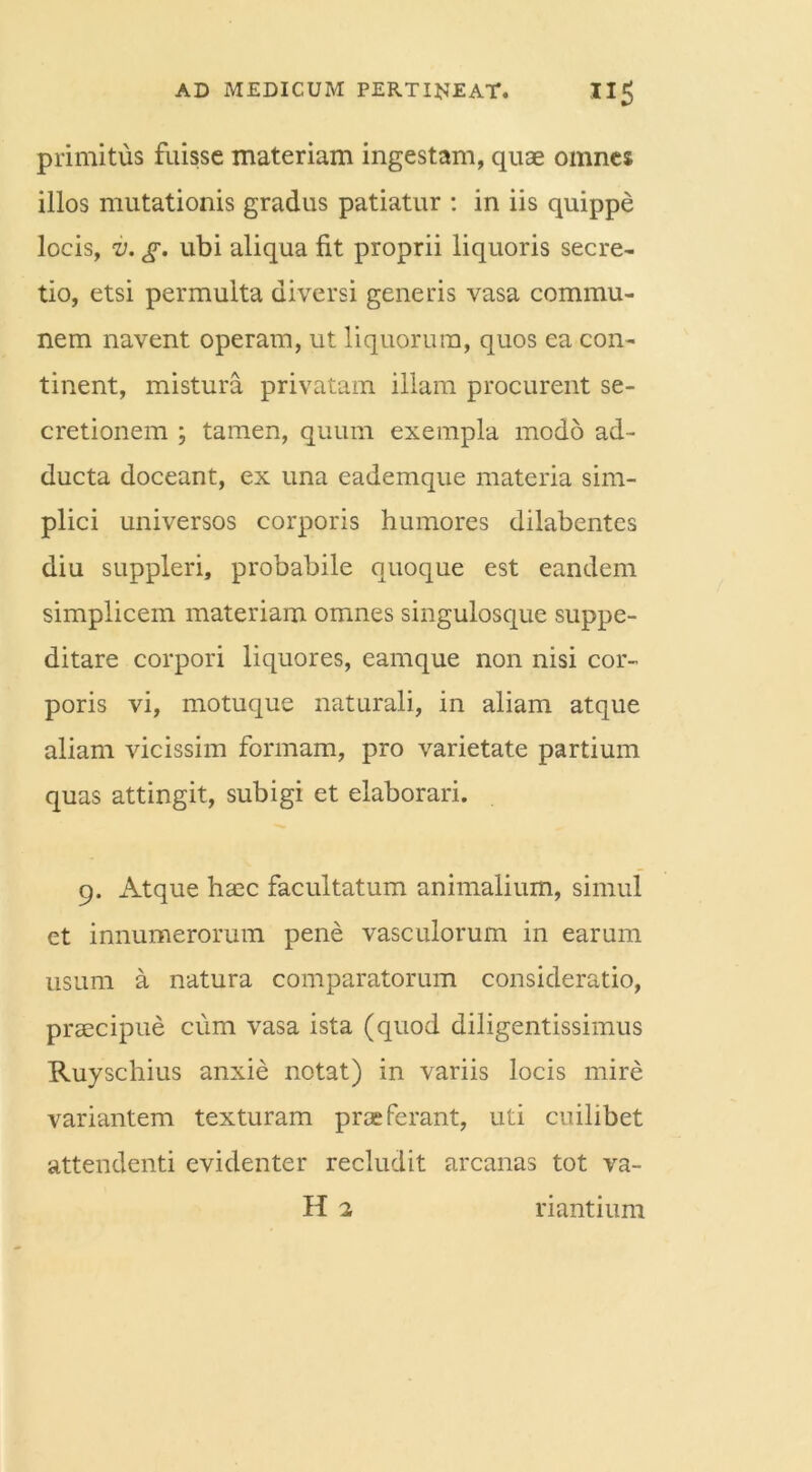 primitus fuisse materiam ingestam, quae omnes illos mutationis gradus patiatur : in iis quippe locis, v. g. ubi aliqua fit proprii liquoris secre- tio, etsi permulta diversi generis vasa commu- nem navent operam, ut liquorum, quos ea con- tinent, mistura privatam illam procurent se- cretionem ; tamen, quum exempla modo ad- ducta doceant, ex una eademque materia sim- plici universos corporis humores dilabentes diu suppleri, probabile quoque est eandem simplicem materiam omnes singulosque suppe- ditare corpori liquores, eamque non nisi cor- poris vi, motuque naturali, in aliam atque aliam vicissim formam, pro varietate partium quas attingit, subigi et elaborari. 9. Atque haec facultatum animalium, simul et innumerorum pene vasculorum in earum usum a natura comparatorum consideratio, praecipue cum vasa ista (quod diligentissimus Ruyschius anxie notat) in variis locis mire variantem texturam praeferant, uti cuilibet attendenti evidenter recludit arcanas tot va- H 2 ri antium