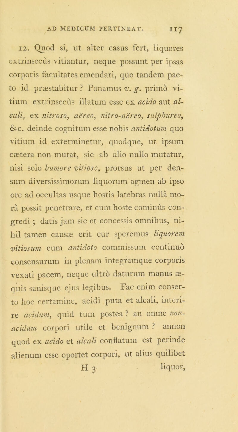 12. Quod si, ut alter casus fert, liquores extrinsecus vitiantur, neque possunt per ipsas corporis facultates emendari, quo tandem pac- to id praestabitur ? Ponamus v. g. primo vi- tium extrinsecus illatum esse ex acido aut al- cali, ex nitroso, aereo, nitro-aereo, sulphureo, &c. deinde cognitum esse nobis antidotum quo vitium id exterminetur, quodque, ut ipsum caetera non mutat, sic ab alio nullo mutatur, nisi solo humore vitioso, prorsus ut per den- sum diversissimorum liquorum agmen ab ipso ore ad occultas usque hostis latebras nulla mo- ra possit penetrare, et cum hoste cominus con- gredi ; datis jam sic et concessis omnibus, ni- hil tamen causae erit cur speremus liquorem vitiosum cum antidoto commissum continuo consensurum in plenam integramque corporis vexati pacem, neque ultro daturum manus ae- quis sanisque ejus legibus. Fac enim conser- to hoc certamine, acidi puta et alcali, interi- re acidum, quid tum postea ? an omne non- acidum corpori utile et benignum ? annon quod ex acido et alcali conflatum est perinde alienum esse oportet corpori, ut alius quilibet K 3 liquor,