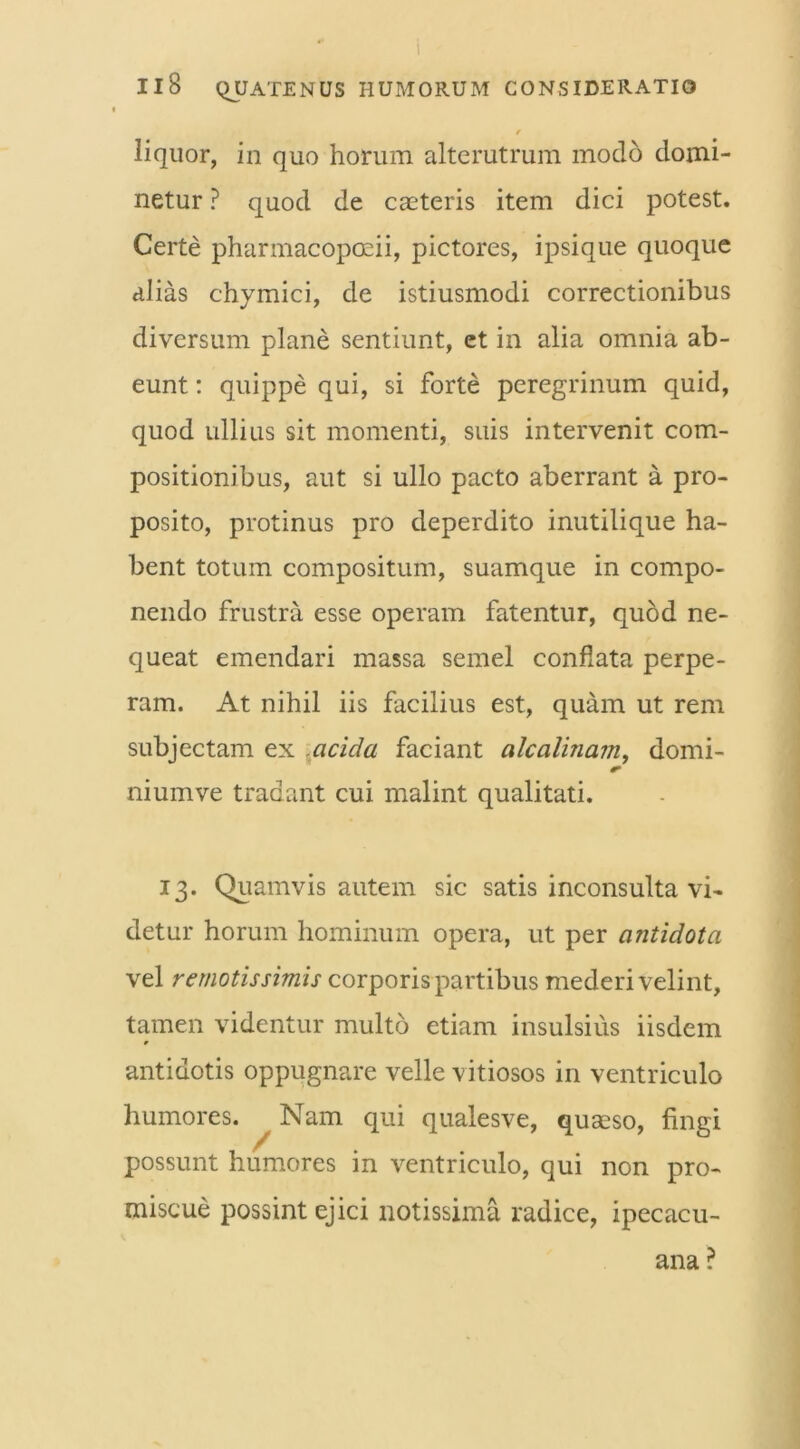 11 8 QUATENUS HUMORUM CONSIDERATIO r liquor, in quo horum alterutrum modo domi- netur ? quod de caeteris item dici potest. Certe pharmacopoeii, pictores, ipsique quoque alias chymici, de istiusmodi correctionibus diversum plane sentiunt, et in alia omnia ab- eunt : quippe qui, si forte peregrinum quid, quod ullius sit momenti, suis intervenit com- positionibus, aut si ullo pacto aberrant a pro- posito, protinus pro deperdito inutilique ha- bent totum compositum, suamque in compo- nendo frustra esse operam fatentur, quod ne- queat emendari massa semel conflata perpe- ram. At nihil iis facilius est, quam ut rem subjectam ex acida faciant alcalinam, domi- r niumve tradant cui malint qualitati. 13. Quamvis autem sic satis inconsulta vi- detur horum hominum opera, ut per antidota vel remotissimis corporis partibus mederi velint, tamen videntur multo etiam insulsius iisdem antidotis oppugnare velle vitiosos in ventriculo humores. Nam qui qualesve, quaeso, fingi possunt humores in ventriculo, qui non pro- miscue possint ejici notissima radice, ipecacu- ana ?