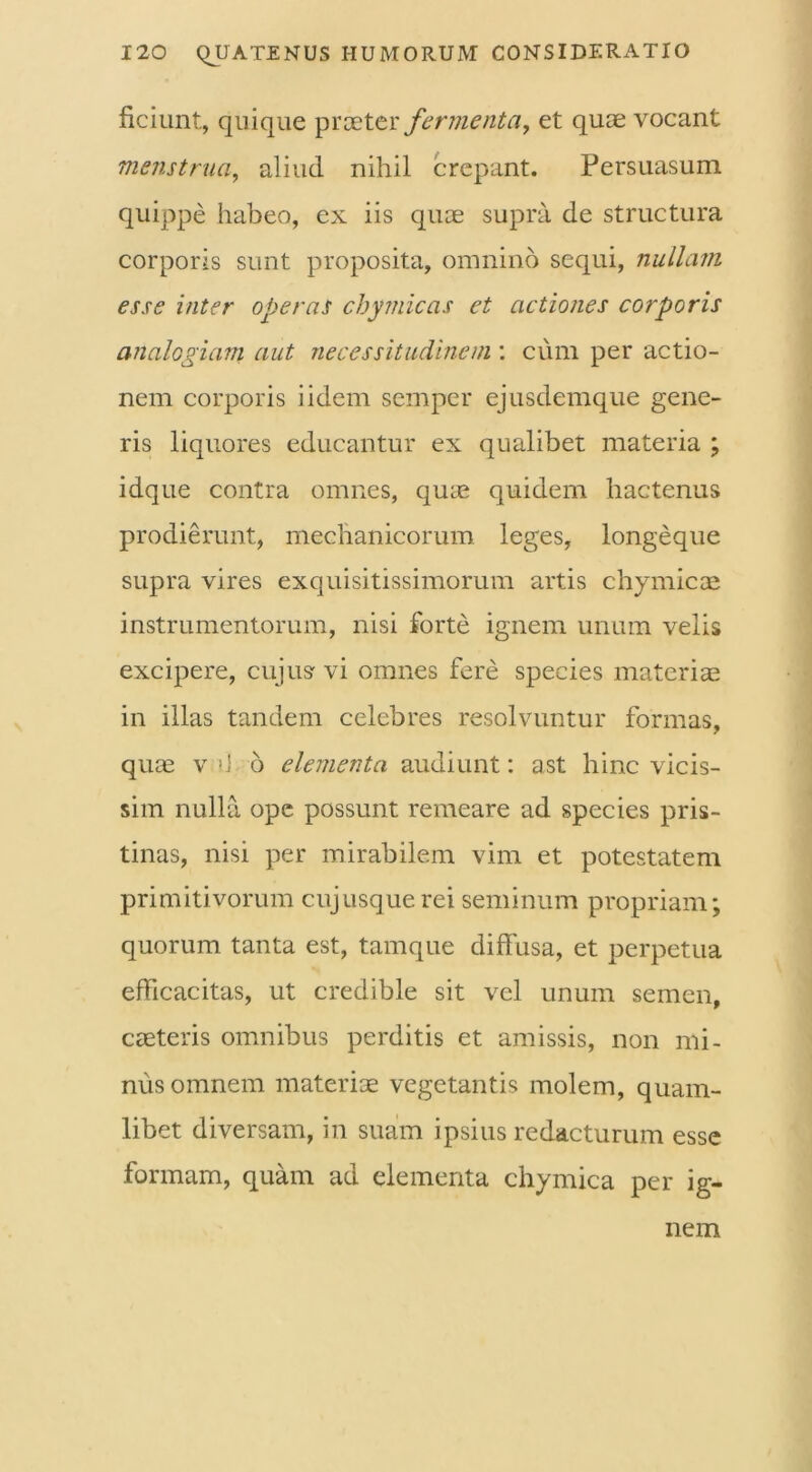 ficiunt, quique praeter fermenta, et quae vocant menstrua, aliud nihil crepant. Persuasum quippe habeo, ex iis quae supra de structura corporis sunt proposita, omnino sequi, nullam esse inter operas chymicas et actiones corporis analogiam aut necessitudinem: cum per actio- nem corporis i idem semper ejusdemque gene- ris liquores educantur ex qualibet materia ; idque contra omnes, quas quidem hactenus prodierunt, mechanicorum leges, longeque supra vires exquisitissimorum artis chymicas instrumentorum, nisi forte ignem unum velis excipere, cujus vi omnes fere species materias in illas tandem celebres resolvuntur formas, quae v b 6 elementa audiunt: ast hinc vicis- sim nulla ope possunt remeare ad species pris- tinas, nisi per mirabilem vim et potestatem primitivorum cujusquerei seminum propriam; quorum tanta est, tamque diffusa, et perpetua efficacitas, ut credible sit vel unum semen, creteris omnibus perditis et amissis, non mi- nus omnem materiae vegetantis molem, quam- libet diversam, in suam ipsius redacturum esse formam, quam ad elementa chymica per ig- nem