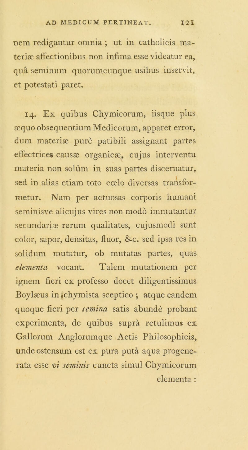 nem redigantur omnia ; ut in catholicis ma- teriae affectionibus non infima esse videatur ea, qua seminum quorumcunque usibus inservit, et potestati paret. 14. Ex quibus Chymicorum, iisque plus aequo obsequentium Medicorum, apparet error, dum materiae pure patibili assignant partes effectriceB causae organicae, cujus interventu materia non solum in suas partes discernatur, sed in alias etiam toto coelo diversas transfor- metur. Nam per actuosas corporis humani seminisve alicujus vires non modo immutantur secundariae rerum qualitates, cujusmodi sunt color, sapor, densitas, fluor, Stc. sed ipsa res in solidum mutatur, ob mutatas partes, quas elementa vocant. Talem mutationem per ignem fieri ex professo docet diligentissimus Boylaeus in*chymista sceptico ; atque eandem quoque fieri per semina satis abunde probant experimenta, de quibus supra retulimus ex Gallorum Anglorumque Actis Philosophicis, unde ostensum est ex pura puta aqua progene- rata esse vi seminis cuncta simul Chymicorum elementa: