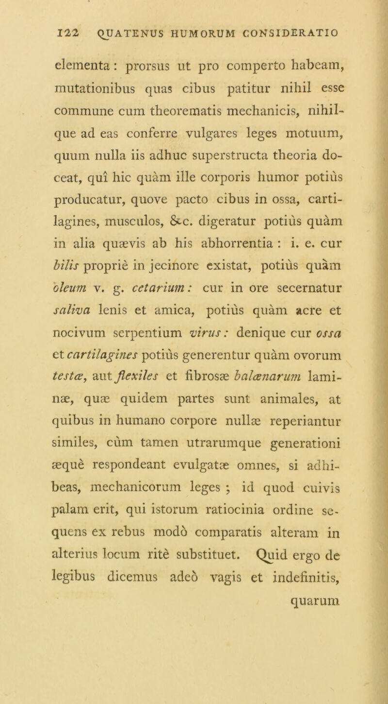 elementa: prorsus ut pro comperto habeam, mutationibus quas cibus patitur nihil esse commune cum theorematis mechanicis, nihil- que ad eas conferre vulgares leges motuum, quum nulla iis adhuc superstructa theoria do- ceat, qui hic quam ille corporis humor potius producatur, quove pacto cibus in ossa, carti- lagines, musculos, &c. digeratur potius quam in alia quasvis ab his abhorrentia : i. e. cur bilis proprie in jecinore existat, potius quam 'oleum, v. g. cetarium: cur in ore secernatur saliva lenis et amica, potius quam acre et nocivum serpentium virus: denique cur ossa et cartilagines potius generentur quam ovorum testee, aut flexiles et fibrosae balaenarum lami- nae, quas quidem partes sunt animales, at quibus in humano corpore nullae reperiantur similes, cum tamen utrarumque generationi aeque respondeant evulgatae omnes, si adhi- beas, mechanicorum leges ; id quod cuivis palam erit, qui istorum ratiocinia ordine se- quens ex rebus modo comparatis alteram in alterius locum rite substituet. Quid ergo de legibus dicemus adeo vagis et indefinitis, quarum