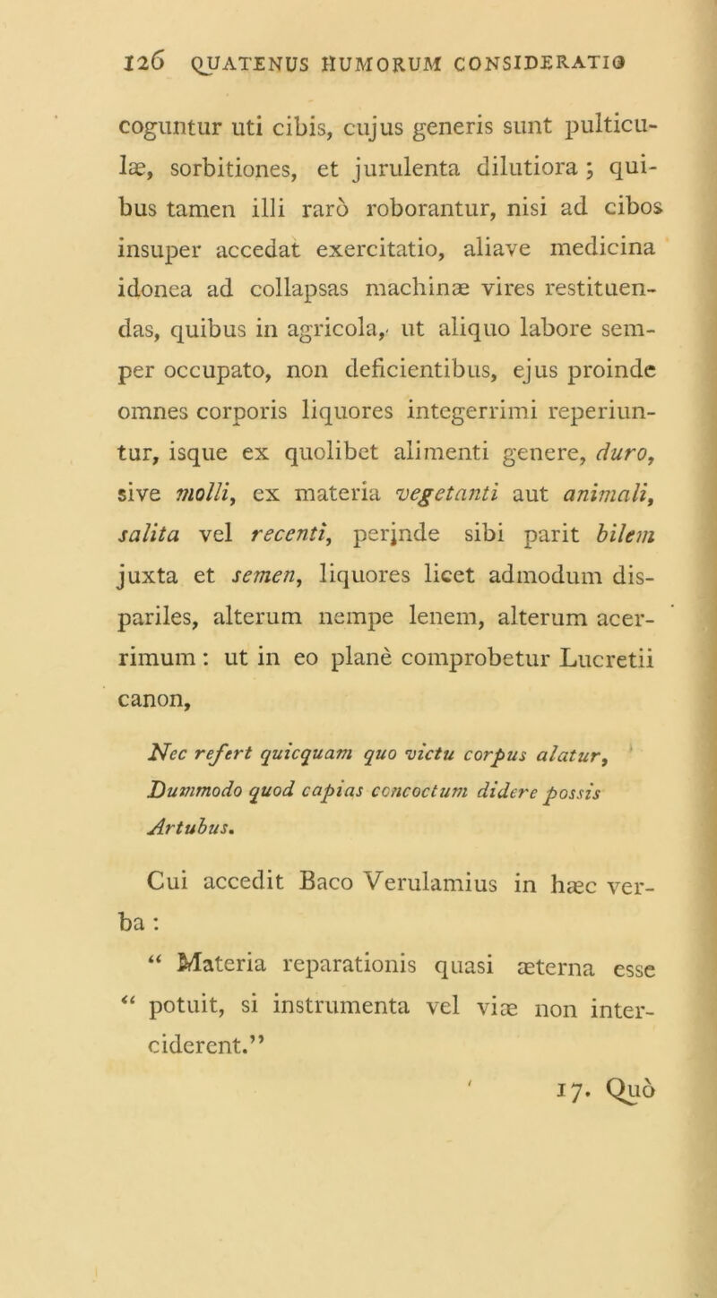 coguntur uti cibis, cujus generis sunt pulticu- lae, sorbitiones, et jurulenta dilutiora ; qui- bus tamen illi raro roborantur, nisi ad cibos insuper accedat exercitatio, aliave medicina idonea ad collapsas machinae vires restituen- das, quibus in agricola,- ut aliquo labore sem- per occupato, non deficientibus, ejus proinde omnes corporis liquores integerrimi reperiun- tur, isque ex quolibet alimenti genere, duro, sive molli, ex materia vegetanti aut animali, salita vel recenti, perjnde sibi parit bilem juxta et semen, liquores licet admodum dis- pariles, alterum nempe lenem, alterum acer- rimum : ut in eo plane comprobetur Lucretii canon. Nec refert quicquam quo victu corpus alatur, Dummodo quod capias concoctum didere possis Artubus. Cui accedit Baco Verulamius in haec ver- ba : “ Materia reparationis quasi aeterna esse “ potuit, si instrumenta vel viae non inter- ciderent.” 17. Quo