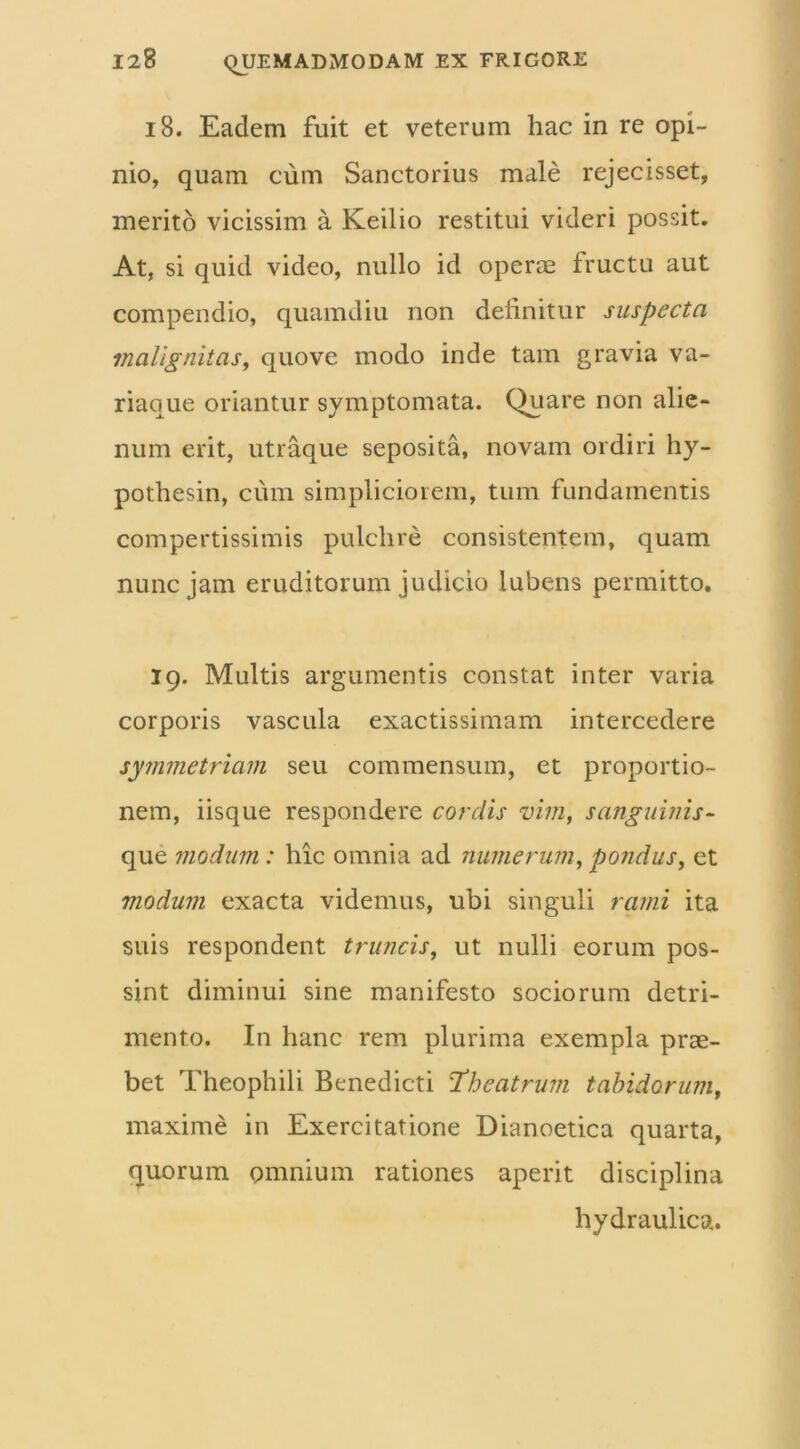 18. Eadem fuit et veterum hac in re opi- nio, quam cum Sanctorius male rejecisset, merito vicissim a Keilio restitui videri possit. At, si quid video, nullo id operae fructu aut compendio, quamdiu non delinitur suspecta malignitas, quove modo inde tam gravia va- riaque oriantur symptomata. Quare non alie- num erit, utraque seposita, novam ordiri hy- pothesin, cum simpliciorem, tum fundamentis compertissimis pulchre consistentem, quam nunc jam eruditorum judicio lubens permitto. 19. Multis argumentis constat inter varia corporis vascula exactissimam intercedere symmetriam seu commensum, et proportio- nem, iisque respondere cordis vim, sanguinis- que modum : hic omnia ad numerum, pondus, et modum exacta videmus, ubi singuli rami ita suis respondent truncis, ut nulli eorum pos- sint diminui sine manifesto sociorum detri- mento. In hanc rem plurima exempla prae- bet Theophili Benedicti Theatrum tabidorum, maxime in Exercitatione Dianoetica quarta, quorum omnium rationes aperit disciplina hydraulica.