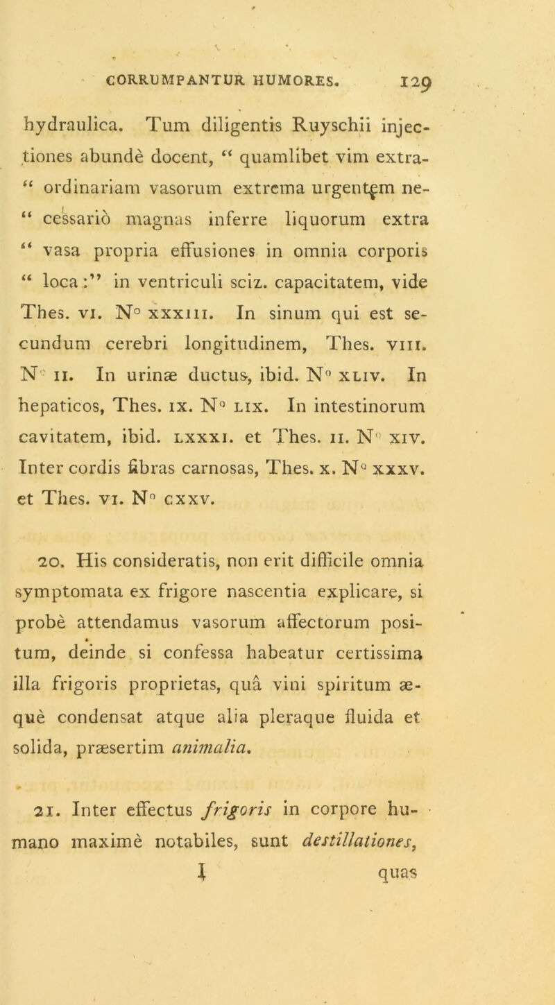 hydraulica. Tum diligentis Ruyschii injec- tiones abunde docent, “ quamlibet vim extra- “ ordinariam vasorum extrema urgentem ne- “ cessario magnas inferre liquorum extra “ vasa propria effusiones in omnia corporis “ loca:” in ventriculi sciz. capacitatem, vide Thes. vi. N° xxxi 11. In sinum qui est se- cundum cerebri longitudinem, Thes. vm. N 11. In urinae ductus, ibid. N° xliv. In hepaticos, Thes. ix. N° lix. In intestinorum cavitatem, ibid. lxxxi. et Thes. 11. N! xiv. Inter cordis fibras carnosas, Thes. x.N° xxxv. et Thes. vi. N° cxxv. 20. His consideratis, non erit difficile omnia symptomata ex frigore nascentia explicare, si probe attendamus vasorum affectorum posi- tum, deinde si confessa habeatur certissima illa frigoris proprietas, qua vini spiritum ae- que condensat atque alia pleraque fluida et solida, praesertim animalia. 21. Inter effectus frigoris in corpore hu- mano maxime notabiles, sunt destillationes, \ quas