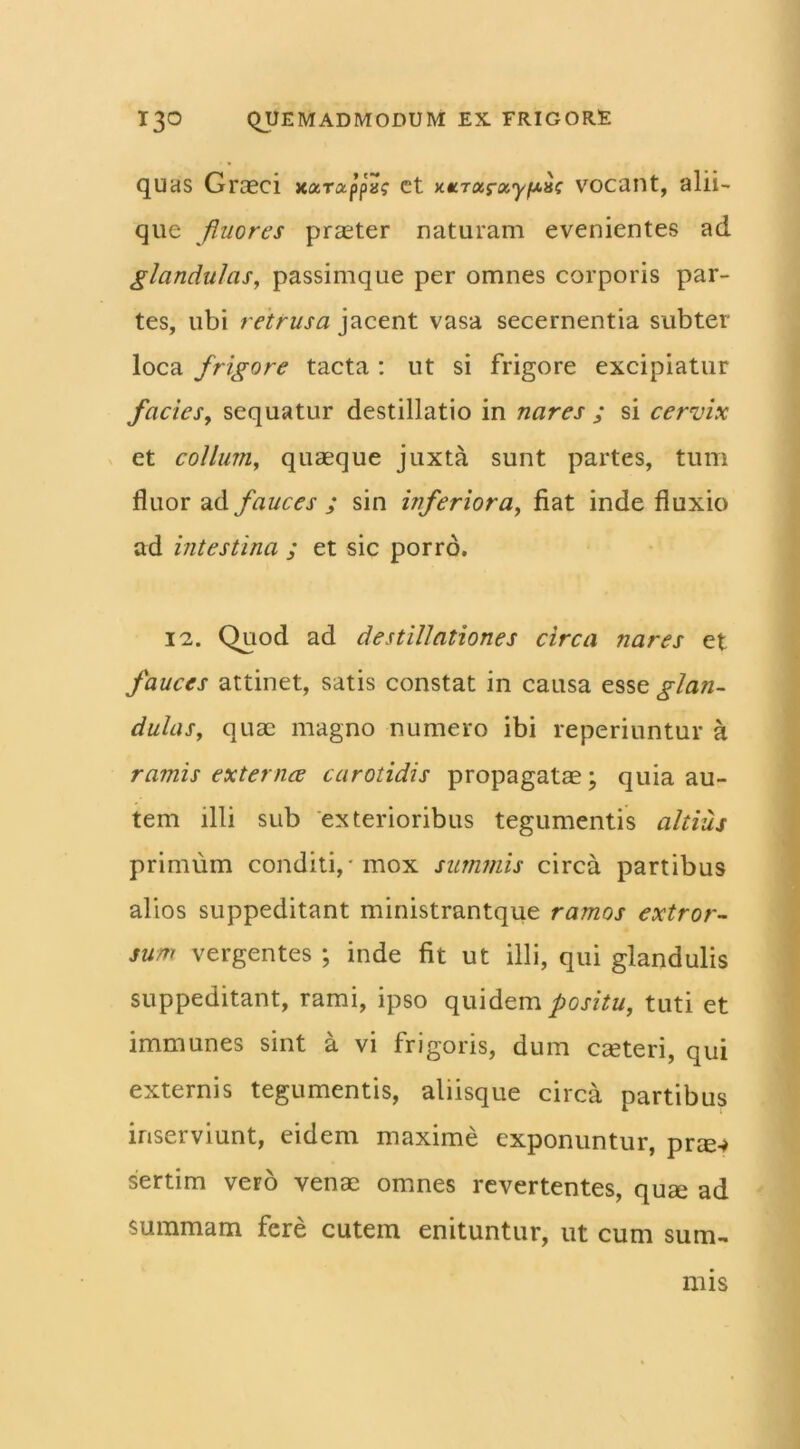 quas Graeci xarappa? ct xxTaray/K.ac vocant, alii— que fluores praeter naturam evenientes ad glandulas, passimque per omnes corporis par- tes, ubi retrusa jacent vasa secernentia subter loca frigore tacta : ut si frigore excipiatur facies, sequatur destillatio in nares ; si cervix et collum, quaeque juxta sunt partes, tum fluor ad fauces ; sin inferiora, fiat inde fluxio ad intestina ; et sic porro. 12. Quod ad destillationes circa nares et fauces attinet, satis constat in causa esse glan- dulas, quae magno numero ibi repcriuntur a ramis externce carotidis propagatae; quia au- tem illi sub exterioribus tegumentis altius primum conditi, mox summis circa partibus alios suppeditant ministrantque ramos extror- sum vergentes ; inde fit ut illi, qui glandulis suppeditant, rami, ipso quidem positu, tuti et immunes sint a vi frigoris, dum cauteri, qui externis tegumentis, aliisque circa partibus inserviunt, eidem maxime exponuntur, prae-* sertim vero venae omnes revertentes, quae ad summam fere cutem enituntur, ut cum sum. nns