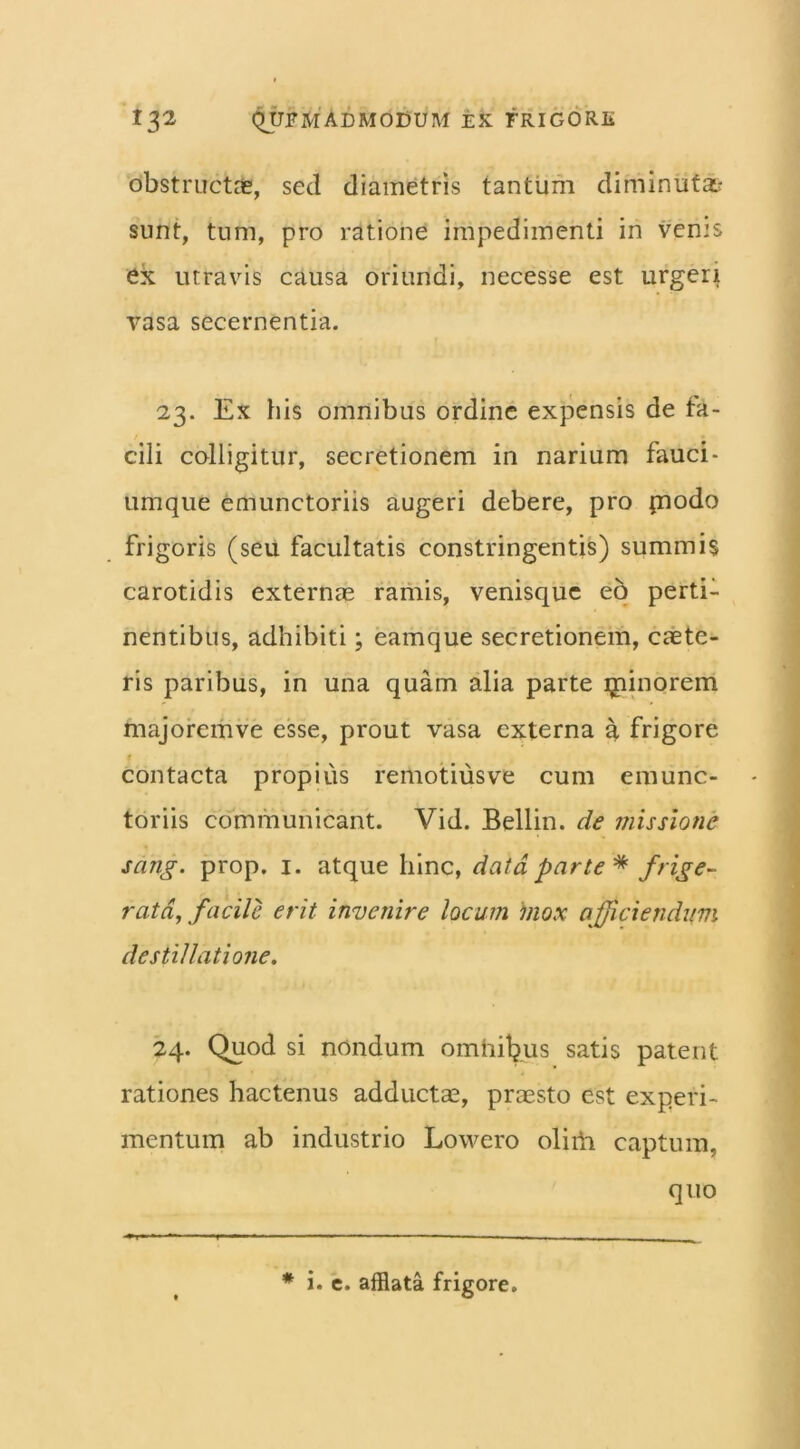 obstructas, sed diametris tantum diminuta? sunt, tum, pro ratione impedimenti in verns ex utravis causa oriundi, necesse est urgeri vasa secernentia. 23. Ex his omnibus ordine expensis de fa- cili colligitur, secretionem in narium fauci - umque emunctoriis augeri debere, pro piodo frigoris (seu facultatis constringentis) summis carotidis externas ramis, venisque eo perti- nentibus, adhibiti; eamque secretionem, caste- ris paribus, in una quam alia parte ijiinorem majoremve esse, prout vasa externa a frigore # contacta propius remotius ve cum emunc- toriis communicant. Vid. Bellin. de missione sang. prop. 1. atque hinc, data parte'* frige- rata, facile erit invenire locum inox afficiendum destillatione. 24. Quod si nondum omhifyus satis patent rationes hactenus adductas, praesto est experi- mentum ab industrio Lowero oliiii captura, quo * i. e. afflata frigore.