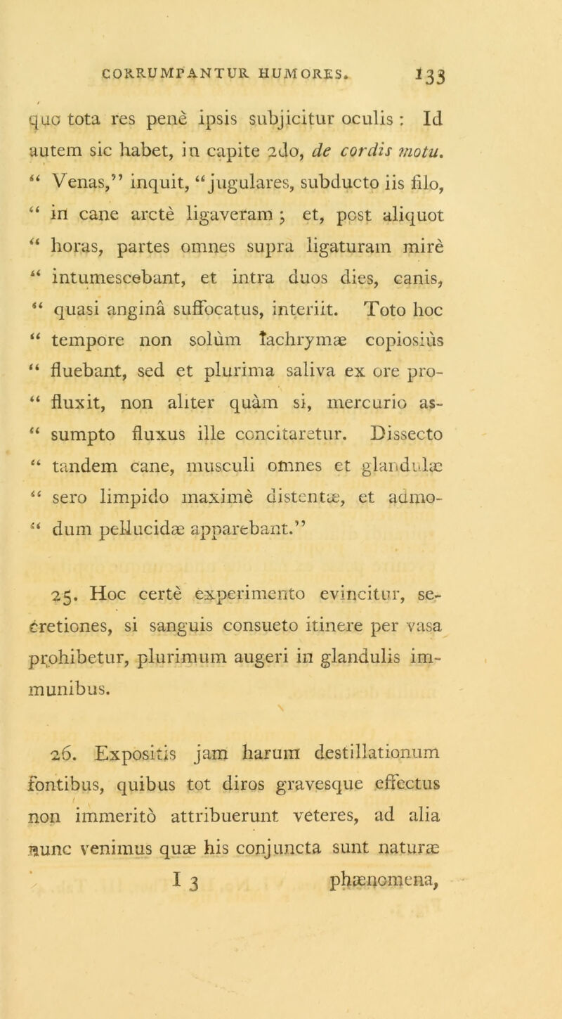 quo tota res pene ipsis subjicitur oculis: Id autem sic habet, in capite 2do, de cordis motu. ** Venas,” inquit, “jugulares, subducto iis lilo, “ in cane arcte ligaveram ; et, post aliquot “ horas, partes omnes supra ligaturam mire “ intumescebant, et intra duos dies, canis, “ quasi angina suffocatus, interiit. Toto hoc “ tempore non solum tachrym.se copiosius “ fluebant, sed et plurima saliva ex ore pro- “ fluxit, non aliter quam si, mercurio as- “ sumpto fluxus ille concitaretur. Dissecto “ tandem cane, musculi omnes et glandulae ** sero limpido maxime distentie, et acimo- “ dum pellucidas apparebant.” 25. Hoc certe experimento evincitur, se- cretiones, si sanguis consueto itinere per vasa prohibetur, plurimum augeri in glandulis im- munibus. 26. Expositis jam harum destillationum fontibus, quibus tot diros gravesque effectus non immerito attribuerunt veteres, ad alia nunc venimus quas his conjuncta sunt naturas I 3 phaenomena.