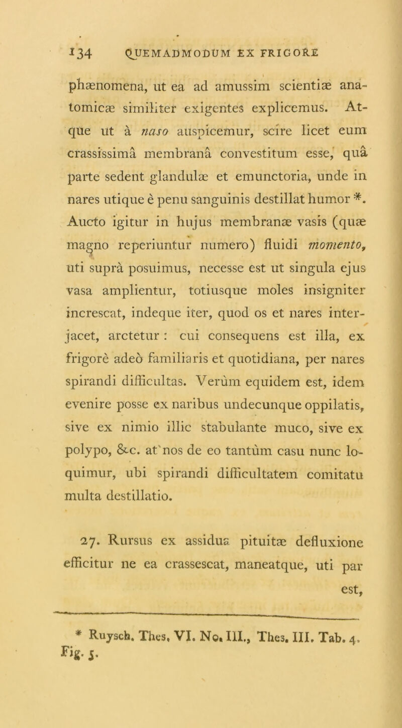 t phaenomena, ut ea ad amussim scientiae ana- tomicae similiter exigentes explicemus. At- que ut a naso auspicemur, scire licet eum crassissima membrana convestitum esse, qua parte sedent glandulae et emunctoria, unde in nares utique e penu sanguinis destillat humor *. Aucto igitur in hujus membranae vasis (quae magno reperiuntur numero) fluidi momento, uti supra posuimus, necesse est ut singula ejus vasa amplientur, totiusque moles insigniter increscat, indeque iter, quod os et nares inter- jacet, arctetur : cui consequens est illa, ex frigore adeo familiaris et quotidiana, per nares spirandi difficultas. Verum equidem est, idem evenire posse ex naribus undecunque oppilatis, sive ex nimio illic stabulante muco, sive ex polypo, &c. at'nos de eo tantum casu nunc lo- quimur, ubi spirandi difficultatem comitatu multa destillatio. 27. Rursus ex assidua pituitae defluxione efficitur ne ea crassescat, maneatque, uti par est, * Ruysch, Thes, VI. No. III., Thes. III, Tab. 4, i-