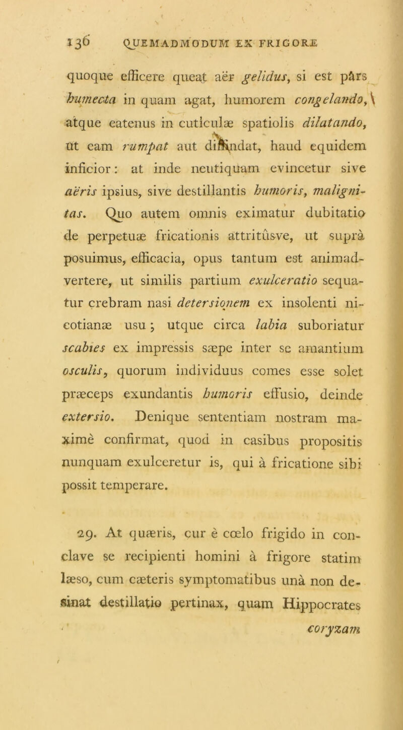 quoque efficere queat aer gelidus, si est pftrs humecta inquam agat, humorem congelando, \ atque eatenus in cuticulae spatiolis dilatando, ut eam rumpat aut dmqrdat, haud equidem inficior: at inde neutiquam evincetur sive aeris ipsius, sive destillantis humoris, maligni- tas. Quo autem omnis eximatur dubitatio de perpetuae fricationis attritusve, ut supra posuimus, efficacia, opus tantum est animad- vertere, ut similis partium exulceratio sequa- tur crebram nasi detersionem ex insolenti ni- cotianae usu; utque circa labia suboriatur scabies ex impressis saepe inter se amantium osculis, quorum individuus comes esse solet praeceps exundantis humoris elFusio, deinde extersio. Denique sententiam nostram ma- xime confirmat, quod in casibus propositis nunquam exulceretur is, qui a fricatione sibi possit temperare. 29. At quaeris, cur e coelo frigido in con- clave se recipienti homini a frigore statim laeso, cum caeteris symptomatibus una non de- sinat destillatio pertinax, quam Hippocrates coryzam