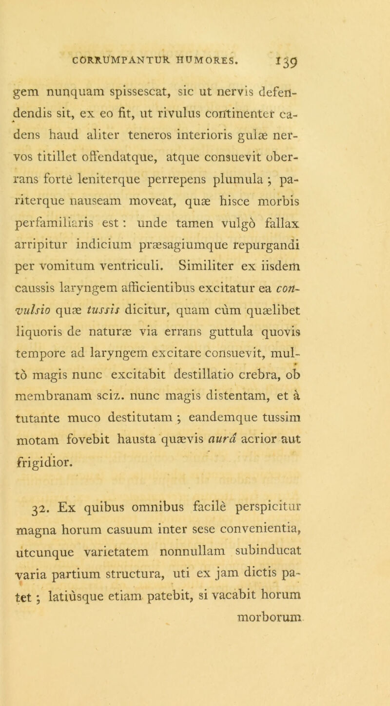 gem nunquam spissescat, sic ut nervis defen- dendis sit, ex eo fit, ut rivulus continenter ca- dens haud aliter teneros interioris gulae ner- vos titillet offendat que, atque consuevit ober- rans forte leniterque perrepens plumula ; pa- riterque nauseam moveat, quae hisce morbis perfamiliaris est: unde tamen vulgo fallax arripitur indicium praesagiumque repurgandi per vomitum ventriculi. Similiter ex iisdem caussis laryngem afficientibus excitatur ea con- vulsio quae tussis dicitur, quam cum quaelibet liquoris de naturae via errans guttula quovis tempore ad laryngem excitare consuevit, mul- to magis nunc excitabit destillatio crebra, ob membranam sciz. nunc magis distentam, et a tutante muco destitutam ; eandemque tussim motam fovebit hausta quaevis aura acrior aut frigidior. 32. Ex quibus omnibus facile perspicitur magna horum casuum inter sese convenientia, utcunque varietatem nonnullam subinducat varia partium structura, uti ex jam dictis pa- tet ; latiusque etiam patebit, si vacabit horum morborum