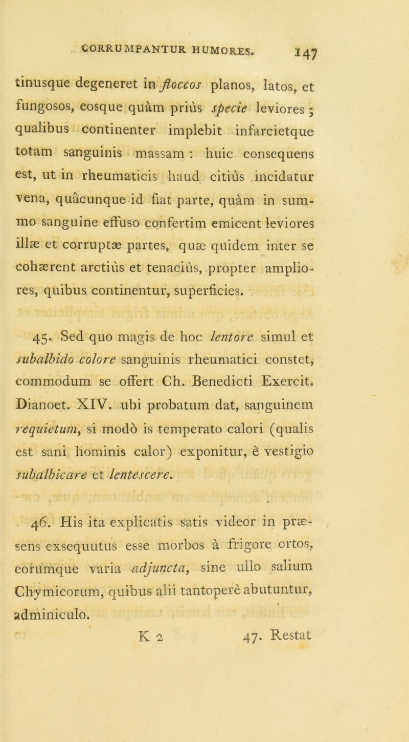 H7 tinusque degeneret in floccos planos, latos, et fungosos, eosque quam prius specie leviores ; qualibus continenter implebit infarcietque totam sanguinis massam: huic consequens est, ut in rheumaticis haud citius incidatur vena, quacunque id fiat parte, quam in sum- mo sanguine effuso confertim emicent leviores illas et corruptas partes, quae quidem inter se cohaerent arctius et tenacius, propter amplio- res, quibus continentur, superficies. 45. Sed quo magis de hoc lentore simul et subalbido colore sanguinis rheumatici constet, commodum se offert Ch. Benedicti Exercit. Dianoet. XIV. ubi probatum dat, sanguinem requietum, si modo is temperato calori (qualis est sani hominis calor) exponitur, e vestigio subalbicare et lentescere. I A 46. His ita explicatis satis videor in prae- sens exsequutus esse morbos a frigore ortos, eorumque varia adjuncta, sine ullo salium Chymicorum, quibus alii tantopere abutuntur, adminiculo. K 2 47. Restat