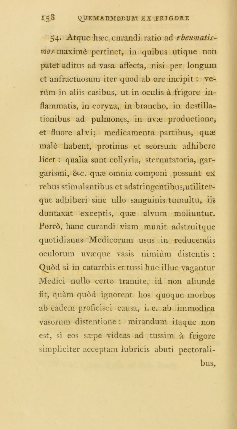 54. Atque haec curandi ratio ad rheumatis- mos maxime pertinet, in quibus utique non patet aditus ad vasa affecta, nisi per longum et anfractuosum iter quod ab ore incipit: ve- rum in aliis casibus, ut in oculis a frigore in- flammatis, in coryza, in brancho, in destilla- tionibus ad pulmones, in uvae productione, et fluore alvi; medicamenta partibus, quae male habent, protinus et seorsum adhibere licet: qualia sunt collyria, sternutatoria, gar- garismi, &-c. quae omnia componi possunt ex rebus stimulantibus et adstringentibus,utiliter- que adhiberi sine ullo sanguinis tumultu, iis duntaxat exceptis, quae alvum moliuntur. Porro, hanc curandi viam munit adstruitque quotidianus Medicorum usus in reducendis oculorum uvaeque vasis nimium distentis : Quod si in catarrhis et tussi huc illuc vagantur Medici nullo certo tramite, id non aliunde fit, quam quod ignorent hos quoque morbos ab eadem proficisci causa, i. e. ab immodica vasorum distentione : mirandum itaque non est, si eos saepe videas ad tussim a frigore simpliciter acceptam lubricis abuti pectorali- bus.