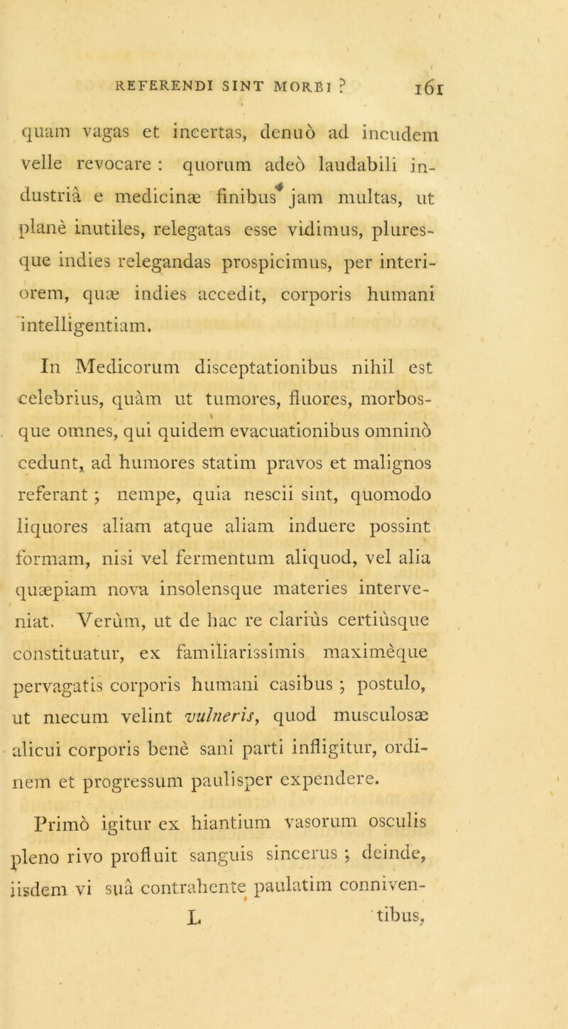 quam vagas et incertas, denuo ad incudem velle revocare : quorum adeo laudabili in- dustria e medicinae finibus* jam multas, ut plane inutiles, relegatas esse vidimus, plures- que indies relegandas prospicimus, per interi- orem, quae indies accedit, corporis humani intelligentiam. In Medicorum disceptationibus nihil est celebrius, quam ut tumores, fluores, morbos- \ que omnes, qui quidem evacuationibus omnino cedunt, ad humores statim pravos et malignos referant; nempe, quia nescii sint, quomodo liquores aliam atque aliam induere possint formam, nisi vel fermentum aliquod, vel alia quaepiam nova insolensque materies interve- niat, Verum, ut de hac re clarius certiusque constituatur, ex familiarissimis maximeque pervagatis corporis humani casibus ; postulo, ut mecum velint vulneris, quod musculosa? alicui corporis bene sani parti infligitur, ordi- nem et progressum paulisper expendere. Primd igitur ex hiantium vasorum osculis pleno rivo profluit sanguis sincerus ; deinde, iisdem vi sua contrahente paulatim conniven- L tibus,