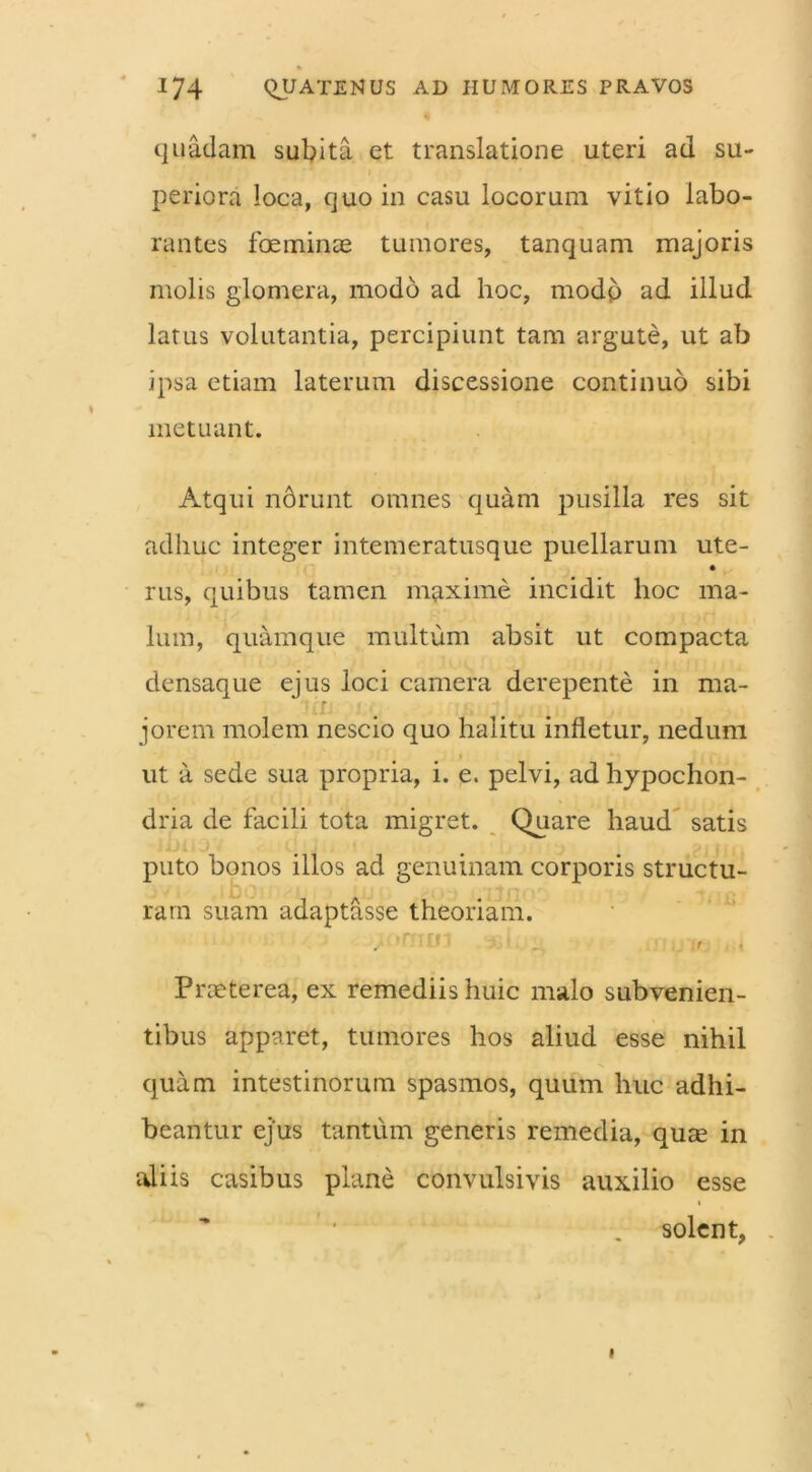 quadam subita et translatione uteri ad su- periora loca, quo in casu locorum vitio labo- rantes foe minae tumores, t an quam majoris molis glomera, modo ad hoc, modp ad illud latus volutantia, percipiunt tam argute, ut ab ipsa etiam laterum discessione continuo sibi metuant. Atqui norunt omnes quam pusilla res sit adhuc integer intemeratusque puellarum ute- rus, quibus tamen maxime incidit hoc ma- lum, quamque multum absit ut compacta densaque ejus loci camera derepente in rna- r jorem molem nescio quo halitu infletur, nedum i ut a sede sua propria, i. e. pelvi, ad hypochon- dria de facili tota migret. Quare haud satis puto bonos illos ad genuinam corporis structu- ram suam adaptasse theoriam. ,• 'trun , > ... , , Praeterea, ex remediis huic malo subvenien- tibus apparet, tumores hos aliud esse nihil quam intestinorum spasmos, quum huc adhi- beantur ejus tantum generis remedia, quae in aliis casibus plane convulsivis auxilio esse solent,