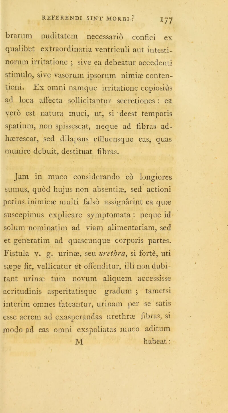 brarum nuditatem necessario confici ex qualibet extraordinaria ventriculi aut intesti- norum irritatione ; sive ea debeatur accedenti stimulo, sive vasorum ipsorum nimiae conten- tioni. Ex omni namque irritatione copiosius ad loca affecta sollicitantur secretiones: ea vero est natura muci, ut, si deest temporis spatium, non spissescat, neque ad fibras ad- haerescat, sed dilapsus efllucnsque eas, quas munire debuit, destituat fibras. Jam in muco considerando eo longiores sumus, quod hujus non absentiae, sed actioni potius .inimicae multi falso assignarint ea quae suscepimus explicare symptomata : neque id solum nominatim ad viam alimentariam, sed et generatim ad quascunque corporis partes. Fistula v. g. urinae, seu urethra, si forte, uti saepe fit, vellicatur et offenditur, illi non dubi- tant urinae tum novum aliquem accessisse acritudinis asperitatisque gradum ; tametsi interim omnes fateantur, urinam per se satis esse acrem ad exasperandas urethrae fibras, si modo ad eas omni exspoliatas muco aditum M habeat: /